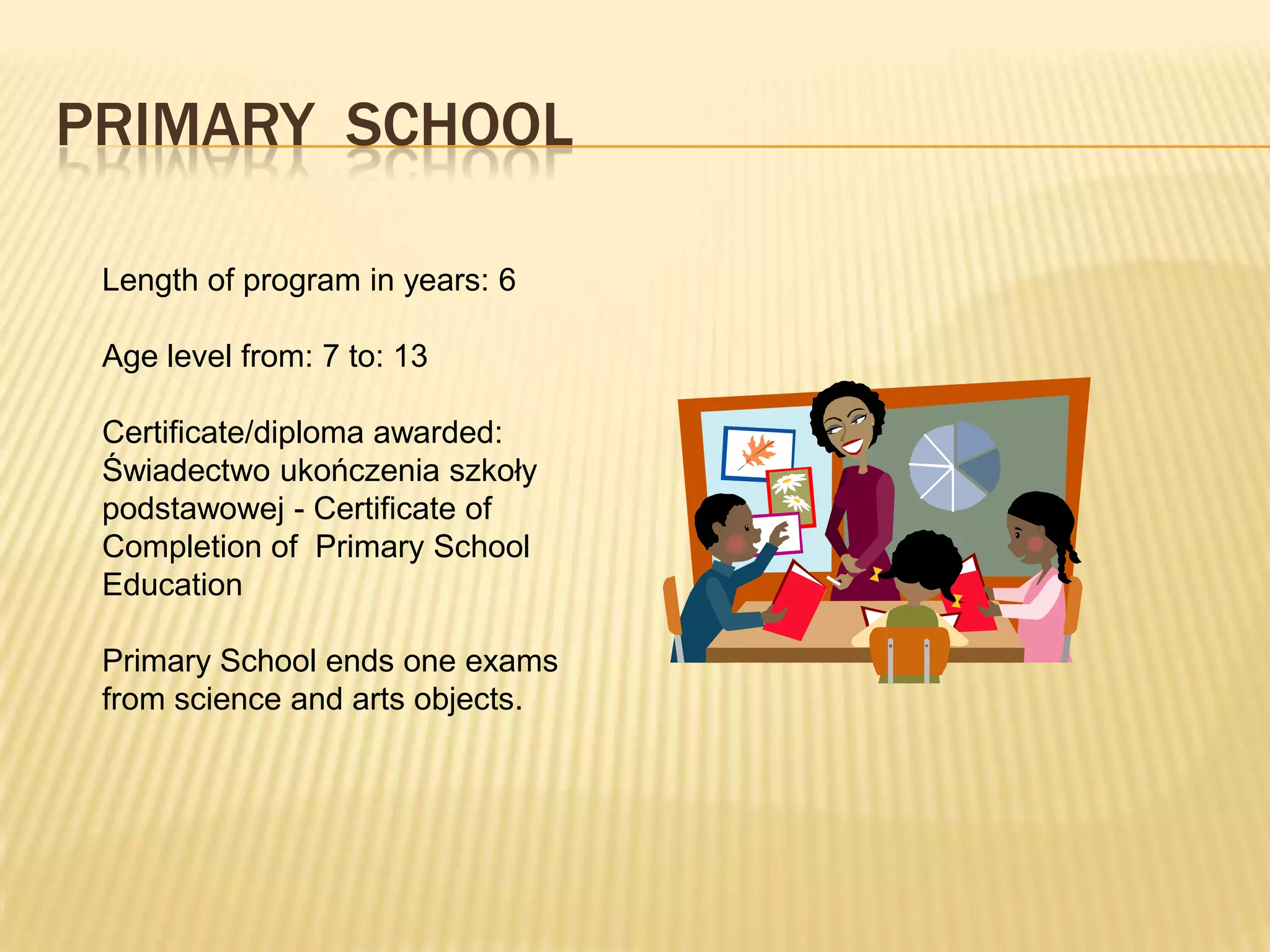 PRIMARY SCHOOL

 Length of program in years: 6

 Age level from: 7 to: 13

 Certificate/diploma awarded:
 Świadectwo ukończenia szkoły
 podstawowej - Certificate of
 Completion of Primary School
 Education

 Primary School ends one exams
 from science and arts objects.
 