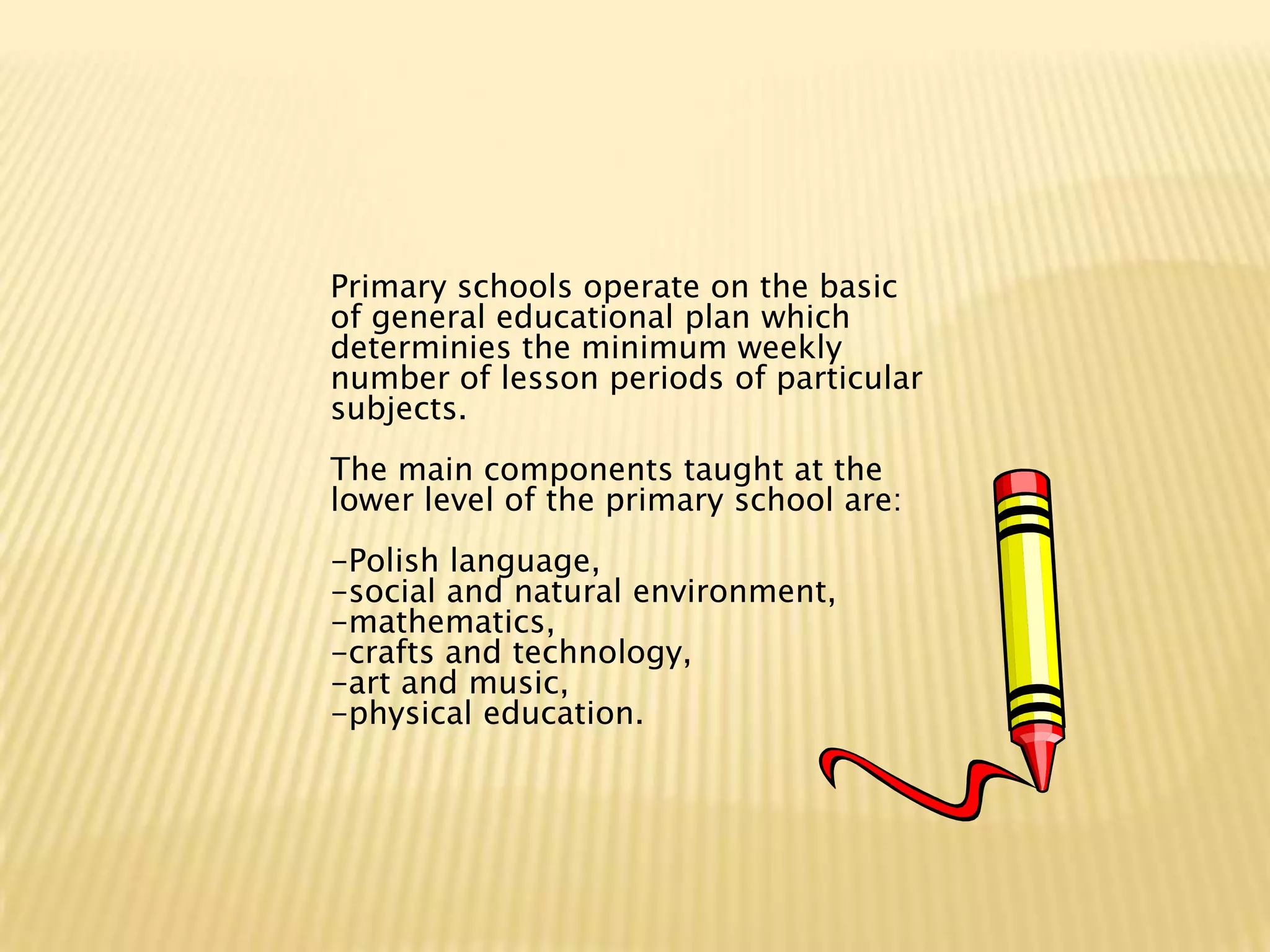 Primary schools operate on the basic
of general educational plan which
determinies the minimum weekly
number of lesson periods of particular
subjects.
The main components taught at the
lower level of the primary school are:
-Polish language,
-social and natural environment,
-mathematics,
-crafts and technology,
-art and music,
-physical education.
 