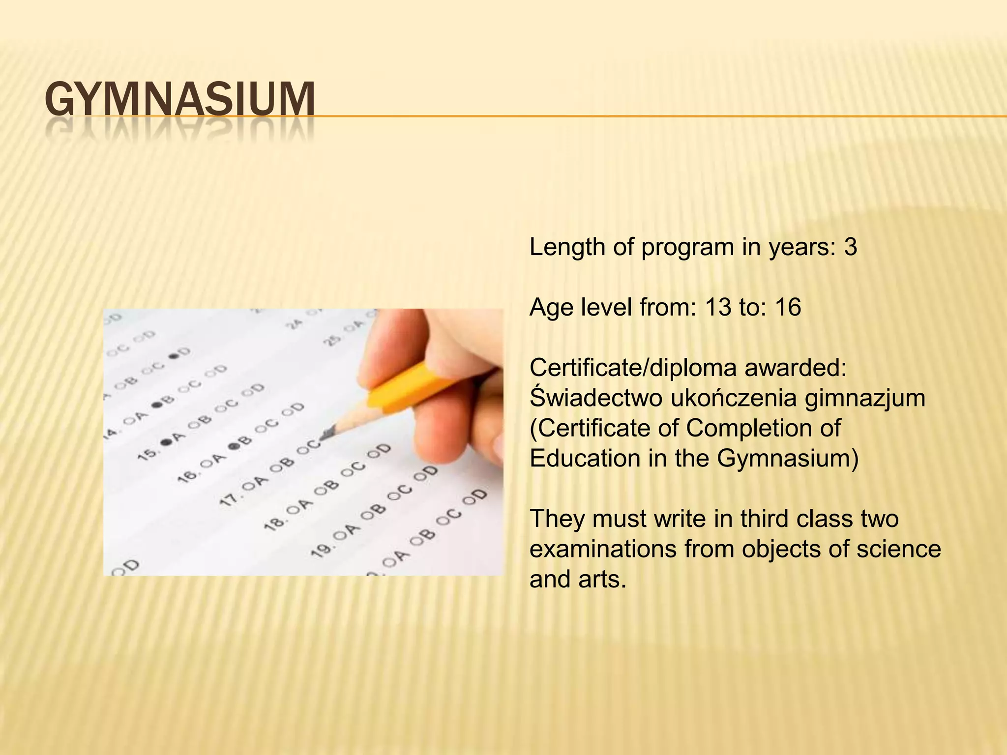 GYMNASIUM

            Length of program in years: 3

            Age level from: 13 to: 16

            Certificate/diploma awarded:
            Świadectwo ukończenia gimnazjum
            (Certificate of Completion of
            Education in the Gymnasium)

            They must write in third class two
            examinations from objects of science
            and arts.
 
