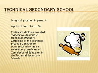 TECHNICAL SECONDARY SCHOOL

  Length of program in years: 4

  Age level from: 16 to: 20

  Certificate/diploma awarded:
  Świadectwo dojrzalości
  technikum (Maturity
  Certificate of the Technical
  Secondary School) or
  świadectwo ukończenia
  technikum (Certificate of
  Completion of Education in
  the Technical Secondary
  School)
 
