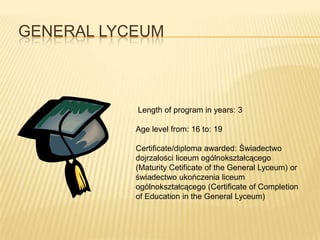 GENERAL LYCEUM



           Length of program in years: 3

           Age level from: 16 to: 19

           Certificate/diploma awarded: Świadectwo
           dojrzalości liceum ogólnokształcącego
           (Maturity Cetificate of the General Lyceum) or
           świadectwo ukończenia liceum
           ogólnokształcącego (Certificate of Completion
           of Education in the General Lyceum)
 