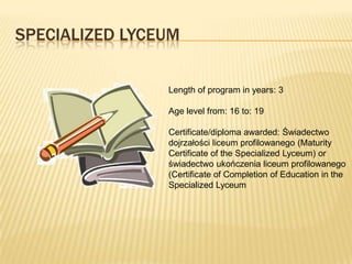 SPECIALIZED LYCEUM

                Length of program in years: 3

                Age level from: 16 to: 19

                Certificate/diploma awarded: Świadectwo
                dojrzałości liceum profilowanego (Maturity
                Certificate of the Specialized Lyceum) or
                świadectwo ukończenia liceum profilowanego
                (Certificate of Completion of Education in the
                Specialized Lyceum
 