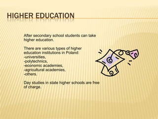 HIGHER EDUCATION

    After secondary school students can take
    higher education.

    There are various types of higher
    education institutions in Poland:
    -universities,
    -polytechnics,
    -economic academies,
    -agricultural academies,
    -others.

    Day studies in state higher schools are free
    of charge.
 