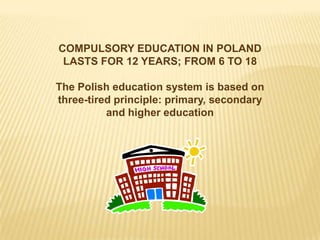 COMPULSORY EDUCATION IN POLAND
 LASTS FOR 12 YEARS; FROM 6 TO 18

The Polish education system is based on
three-tired principle: primary, secondary
          and higher education
 
