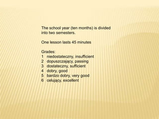The school year (ten months) is divided
into two semesters.

One lesson lasts 45 minutes

Grades:
1 niedostateczny, insufficient
2 dopuszczający, passing
3 dostateczny, sufficient
4 dobry, good
5 bardzo dobry, very good
6 celujący, excellent
 