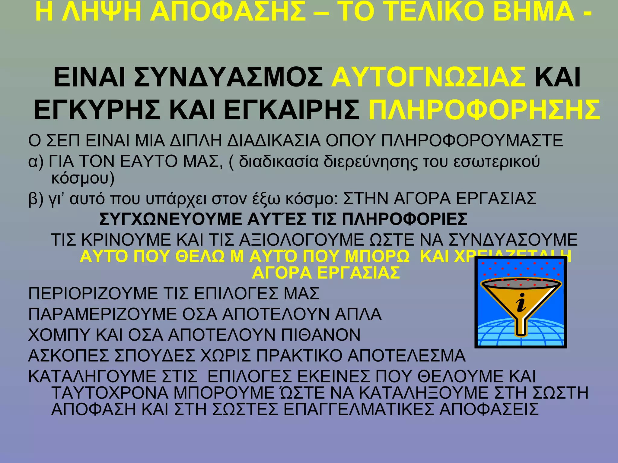 Η ΛΗΨΗ ΑΠΟΦΑΣΗΣ – ΤΟ ΤΕΛΙΚΟ ΒΗΜΑ -

 ΕΙΝΑΙ ΣΥΝΔΥΑΣΜΟΣ ΑΥΤΟΓΝΩΣΙΑΣ ΚΑΙ
ΕΓΚΥΡΗΣ ΚΑΙ ΕΓΚΑΙΡΗΣ ΠΛΗΡΟΦΟΡΗΣΗΣ
Ο ΣΕΠ ΕΙΝΑΙ ΜΙΑ ΔΙΠΛΗ ΔΙΑΔΙΚΑΣΙΑ ΟΠΟΥ ΠΛΗΡΟΦΟΡΟΥΜΑΣΤΕ
α) ΓΙΑ ΤΟΝ ΕΑΥΤΟ ΜΑΣ, ( διαδικασία διερεύνησης του εσωτερικού
   κόσμου)
β) γι’ αυτό που υπάρχει στον έξω κόσμο: ΣΤΗΝ ΑΓΟΡΑ ΕΡΓΑΣΙΑΣ
          ΣΥΓΧΩΝΕΥΟΥΜΕ ΑΥΤΈΣ ΤΙΣ ΠΛΗΡΟΦΟΡΙΕΣ
   ΤΙΣ ΚΡΙΝΟΥΜΕ ΚΑΙ ΤΙΣ ΑΞΙΟΛΟΓΟΥΜΕ ΩΣΤΕ ΝΑ ΣΥΝΔΥΑΣΟΥΜΕ
        ΑΥΤΌ ΠΟΥ ΘΕΛΩ Μ ΑΥΤΌ ΠΟΥ ΜΠΟΡΩ ΚΑΙ ΧΡΕΙΑΖΕΤΑΙ Η
                             ΑΓΟΡΑ ΕΡΓΑΣΙΑΣ
ΠΕΡΙΟΡΙΖΟΥΜΕ ΤΙΣ ΕΠΙΛΟΓΕΣ ΜΑΣ
ΠΑΡΑΜΕΡΙΖΟΥΜΕ ΟΣΑ ΑΠΟΤΕΛΟΥΝ ΑΠΛΑ
ΧΟΜΠΥ ΚΑΙ ΟΣΑ ΑΠΟΤΕΛΟΥΝ ΠΙΘΑΝΟΝ
ΑΣΚΟΠΕΣ ΣΠΟΥΔΕΣ ΧΩΡΙΣ ΠΡΑΚΤΙΚΟ ΑΠΟΤΕΛΕΣΜΑ
ΚΑΤΑΛΗΓΟΥΜΕ ΣΤΙΣ ΕΠΙΛΟΓΕΣ ΕΚΕΙΝΕΣ ΠΟΥ ΘΕΛΟΥΜΕ ΚΑΙ
   ΤΑΥΤΟΧΡΟΝΑ ΜΠΟΡΟΥΜΕ ΏΣΤΕ ΝΑ ΚΑΤΑΛΗΞΟΥΜΕ ΣΤΗ ΣΩΣΤΗ
   ΑΠΟΦΑΣΗ ΚΑΙ ΣΤΗ ΣΩΣΤΕΣ ΕΠΑΓΓΕΛΜΑΤΙΚΕΣ ΑΠΟΦΑΣΕΙΣ
 