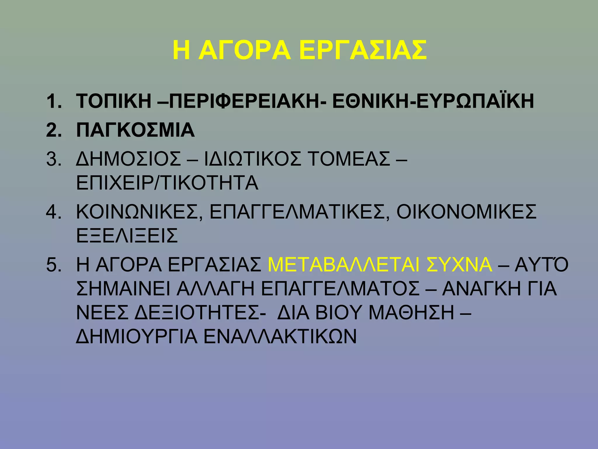 Η ΑΓΟΡΑ ΕΡΓΑΣΙΑΣ
1. ΤΟΠΙΚΗ –ΠΕΡΙΦΕΡΕΙΑΚΗ- ΕΘΝΙΚΗ-ΕΥΡΩΠΑΪΚΗ
2. ΠΑΓΚΟΣΜΙΑ
3. ΔΗΜΟΣΙΟΣ – ΙΔΙΩΤΙΚΟΣ ΤΟΜΕΑΣ –
   ΕΠΙΧΕΙΡ/ΤΙΚΟΤΗΤΑ
4. ΚΟΙΝΩΝΙΚΕΣ, ΕΠΑΓΓΕΛΜΑΤΙΚΕΣ, ΟΙΚΟΝΟΜΙΚΕΣ
   ΕΞΕΛΙΞΕΙΣ
5. Η ΑΓΟΡΑ ΕΡΓΑΣΙΑΣ ΜΕΤΑΒΑΛΛΕΤΑΙ ΣΥΧΝΑ – ΑΥΤΌ
   ΣΗΜΑΙΝΕΙ ΑΛΛΑΓΗ ΕΠΑΓΓΕΛΜΑΤΟΣ – ΑΝΑΓΚΗ ΓΙΑ
   ΝΕΕΣ ΔΕΞΙΟΤΗΤΕΣ- ΔΙΑ ΒΙΟΥ ΜΑΘΗΣΗ –
   ΔΗΜΙΟΥΡΓΙΑ ΕΝΑΛΛΑΚΤΙΚΩΝ
 