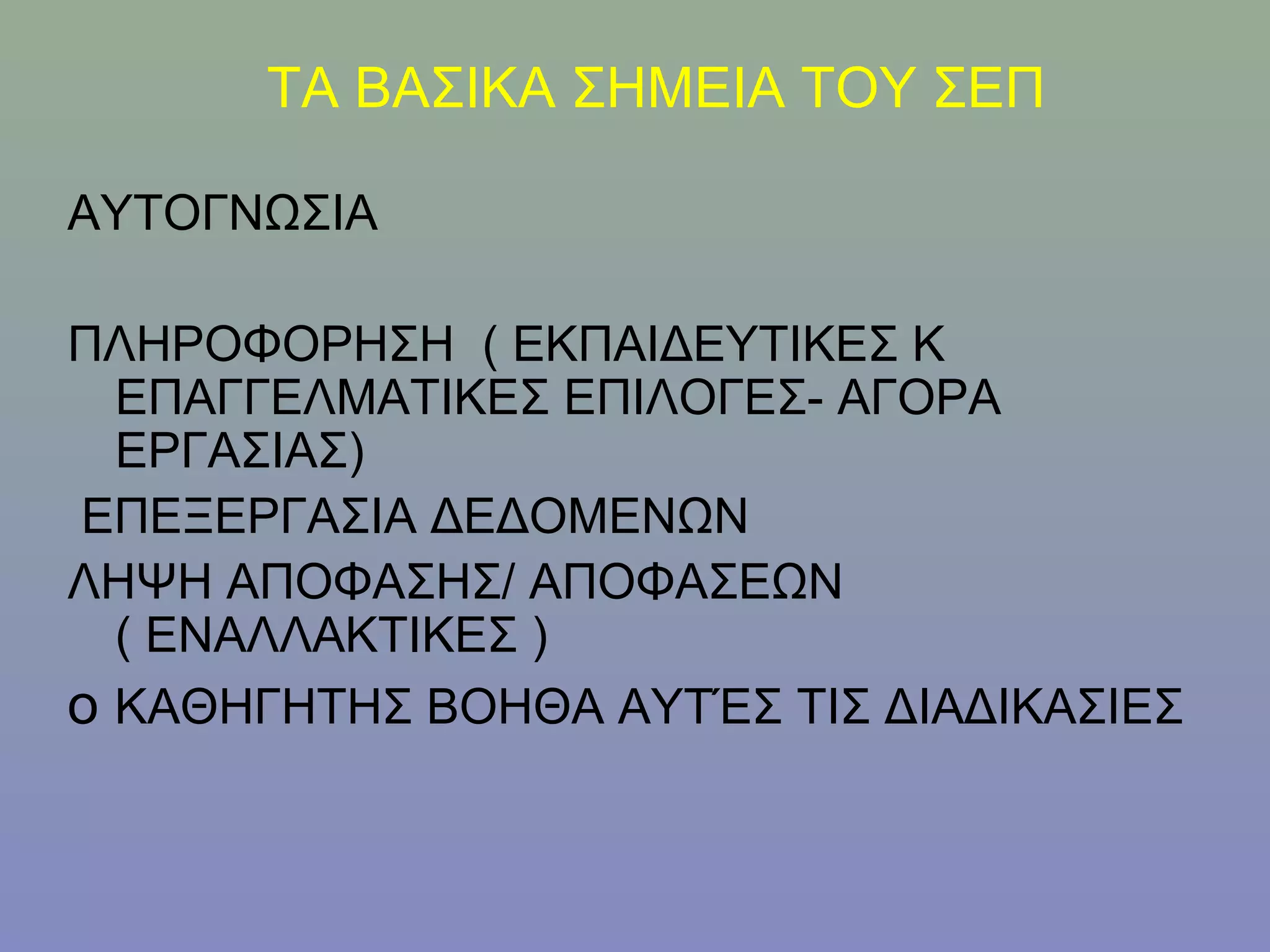 ΤΑ ΒΑΣΙΚΑ ΣΗΜΕΙΑ ΤΟΥ ΣΕΠ

ΑΥΤΟΓΝΩΣΙΑ

ΠΛΗΡΟΦΟΡΗΣΗ ( ΕΚΠΑΙΔΕΥΤΙΚΕΣ Κ
  ΕΠΑΓΓΕΛΜΑΤΙΚΕΣ ΕΠΙΛΟΓΕΣ- ΑΓΟΡΑ
  ΕΡΓΑΣΙΑΣ)
ΕΠΕΞΕΡΓΑΣΙΑ ΔΕΔΟΜΕΝΩΝ
ΛΗΨΗ ΑΠΟΦΑΣΗΣ/ ΑΠΟΦΑΣΕΩΝ
  ( ΕΝΑΛΛΑΚΤΙΚΕΣ )
ο ΚΑΘΗΓΗΤΗΣ ΒΟΗΘΑ ΑΥΤΈΣ ΤΙΣ ΔΙΑΔΙΚΑΣΙΕΣ
 