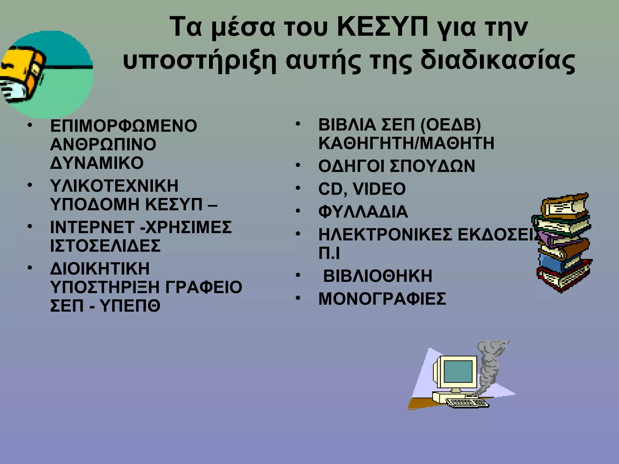 Τα μέσα του ΚΕΣΥΠ για την
          υποστήριξη αυτής της διαδικασίας

•   ΕΠΙΜΟΡΦΩΜΕΝΟ         •   ΒΙΒΛΙΑ ΣΕΠ (ΟΕΔΒ)
    ΑΝΘΡΩΠΙΝΟ                ΚΑΘΗΓΗΤΗ/ΜΑΘΗΤΗ
    ΔΥΝΑΜΙΚΟ             •   ΟΔΗΓΟΙ ΣΠΟΥΔΩΝ
•   ΥΛΙΚΟΤΕΧΝΙΚΗ         •   CD, VIDEO
    ΥΠΟΔΟΜΗ ΚΕΣΥΠ –      •   ΦΥΛΛΑΔΙΑ
•   ΙΝΤΕΡΝΕΤ -ΧΡΗΣΙΜΕΣ   •   ΗΛΕΚΤΡΟΝΙΚΕΣ ΕΚΔΟΣΕΙΣ
    ΙΣΤΟΣΕΛΙΔΕΣ              Π.Ι
•   ΔΙΟΙΚΗΤΙΚΗ           •   ΒΙΒΛΙΟΘΗΚΗ
    ΥΠΟΣΤΗΡΙΞΗ ΓΡΑΦΕΙΟ
    ΣΕΠ - ΥΠΕΠΘ          •   ΜΟΝΟΓΡΑΦΙΕΣ
 