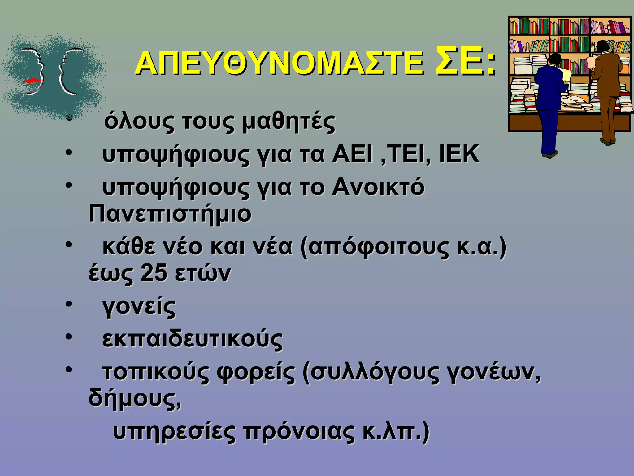 ΑΠΕΥΘΥΝΟΜΑΣΤΕ ΣΕ:
•    όλους τους μαθητές
•    υποψήφιους για τα ΑΕΙ ,ΤΕΙ, ΙΕΚ
•    υποψήφιους για το Ανοικτό
    Πανεπιστήμιο
•    κάθε νέο και νέα (απόφοιτους κ.α.)
    έως 25 ετών
•    γονείς
•    εκπαιδευτικούς
•    τοπικούς φορείς (συλλόγους γονέων,
    δήμους,
      υπηρεσίες πρόνοιας κ.λπ.)
 