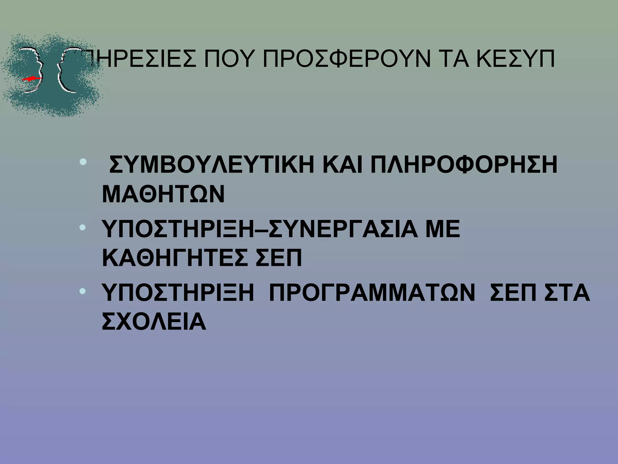 ΥΠΗΡΕΣΙΕΣ ΠΟΥ ΠΡΟΣΦΕΡΟΥΝ ΤΑ ΚΕΣΥΠ



 • ΣΥΜΒΟΥΛΕΥΤΙΚΗ ΚΑΙ ΠΛΗΡΟΦΟΡΗΣΗ
   ΜΑΘΗΤΩΝ
 • ΥΠΟΣΤΗΡΙΞΗ–ΣΥΝΕΡΓΑΣΙΑ ΜΕ
   ΚΑΘΗΓΗΤΕΣ ΣΕΠ
 • ΥΠΟΣΤΗΡΙΞΗ ΠΡΟΓΡΑΜΜΑΤΩΝ ΣΕΠ ΣΤΑ
   ΣΧΟΛΕΙΑ
 
