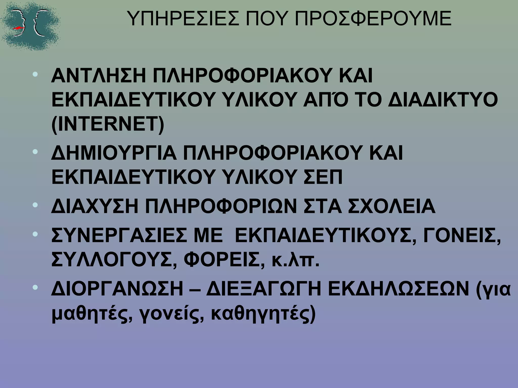ΥΠΗΡΕΣΙΕΣ ΠΟΥ ΠΡΟΣΦΕΡΟΥΜΕ

• ΑΝΤΛΗΣΗ ΠΛΗΡΟΦΟΡΙΑΚΟΥ ΚΑΙ
  ΕΚΠΑΙΔΕΥΤΙΚΟΥ ΥΛΙΚΟΥ ΑΠΌ ΤΟ ΔΙΑΔΙΚΤΥΟ
  (INTERNET)
• ΔΗΜΙΟΥΡΓΙΑ ΠΛΗΡΟΦΟΡΙΑΚΟΥ ΚΑΙ
  ΕΚΠΑΙΔΕΥΤΙΚΟΥ ΥΛΙΚΟΥ ΣΕΠ
• ΔΙΑΧΥΣΗ ΠΛΗΡΟΦΟΡΙΩΝ ΣΤΑ ΣΧΟΛΕΙΑ
• ΣΥΝΕΡΓΑΣΙΕΣ ΜΕ ΕΚΠΑΙΔΕΥΤΙΚΟΥΣ, ΓΟΝΕΙΣ,
  ΣΥΛΛΟΓΟΥΣ, ΦΟΡΕΙΣ, κ.λπ.
• ΔΙΟΡΓΑΝΩΣΗ – ΔΙΕΞΑΓΩΓΗ ΕΚΔΗΛΩΣΕΩΝ (για
  μαθητές, γονείς, καθηγητές)
 