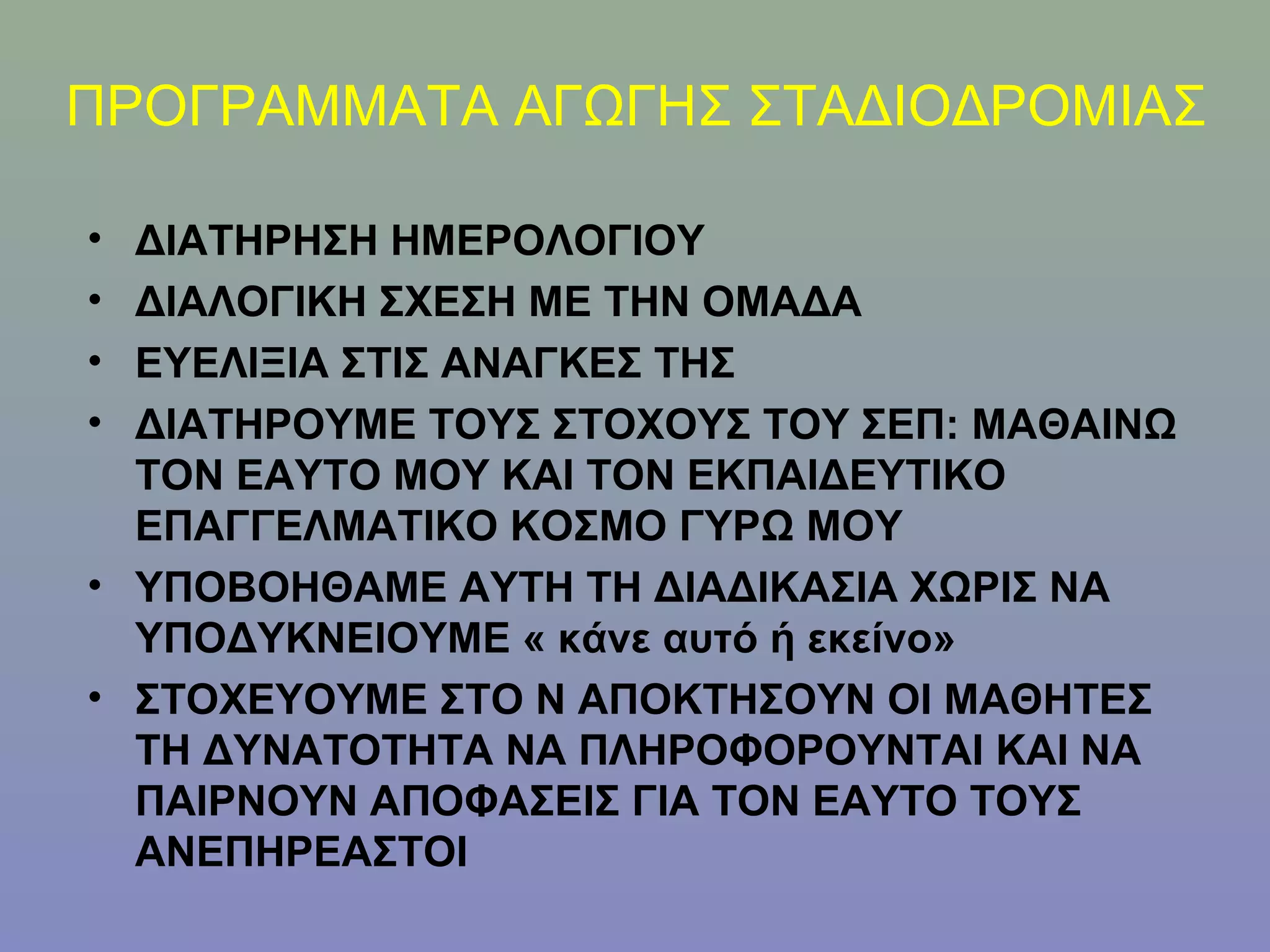ΠΡΟΓΡΑΜΜΑΤΑ ΑΓΩΓΗΣ ΣΤΑΔΙΟΔΡΟΜΙΑΣ

• ΔΙΑΤΗΡΗΣΗ ΗΜΕΡΟΛΟΓΙΟΥ
• ΔΙΑΛΟΓΙΚΗ ΣΧΕΣΗ ΜΕ ΤΗΝ ΟΜΑΔΑ
• ΕΥΕΛΙΞΙΑ ΣΤΙΣ ΑΝΑΓΚΕΣ ΤΗΣ
• ΔΙΑΤΗΡΟΥΜΕ ΤΟΥΣ ΣΤΟΧΟΥΣ ΤΟΥ ΣΕΠ: ΜΑΘΑΙΝΩ
  ΤΟΝ ΕΑΥΤΟ ΜΟΥ ΚΑΙ ΤΟΝ ΕΚΠΑΙΔΕΥΤΙΚΟ
  ΕΠΑΓΓΕΛΜΑΤΙΚΟ ΚΟΣΜΟ ΓΥΡΩ ΜΟΥ
• ΥΠΟΒΟΗΘΑΜΕ ΑΥΤΗ ΤΗ ΔΙΑΔΙΚΑΣΙΑ ΧΩΡΙΣ ΝΑ
  ΥΠΟΔΥΚΝΕΙΟΥΜΕ « κάνε αυτό ή εκείνο»
• ΣΤΟΧΕΥΟΥΜΕ ΣΤΟ Ν ΑΠΟΚΤΗΣΟΥΝ ΟΙ ΜΑΘΗΤΕΣ
  ΤΗ ΔΥΝΑΤΟΤΗΤΑ ΝΑ ΠΛΗΡΟΦΟΡΟΥΝΤΑΙ ΚΑΙ ΝΑ
  ΠΑΙΡΝΟΥΝ ΑΠΟΦΑΣΕΙΣ ΓΙΑ ΤΟΝ ΕΑΥΤΟ ΤΟΥΣ
  ΑΝΕΠΗΡΕΑΣΤΟΙ
 