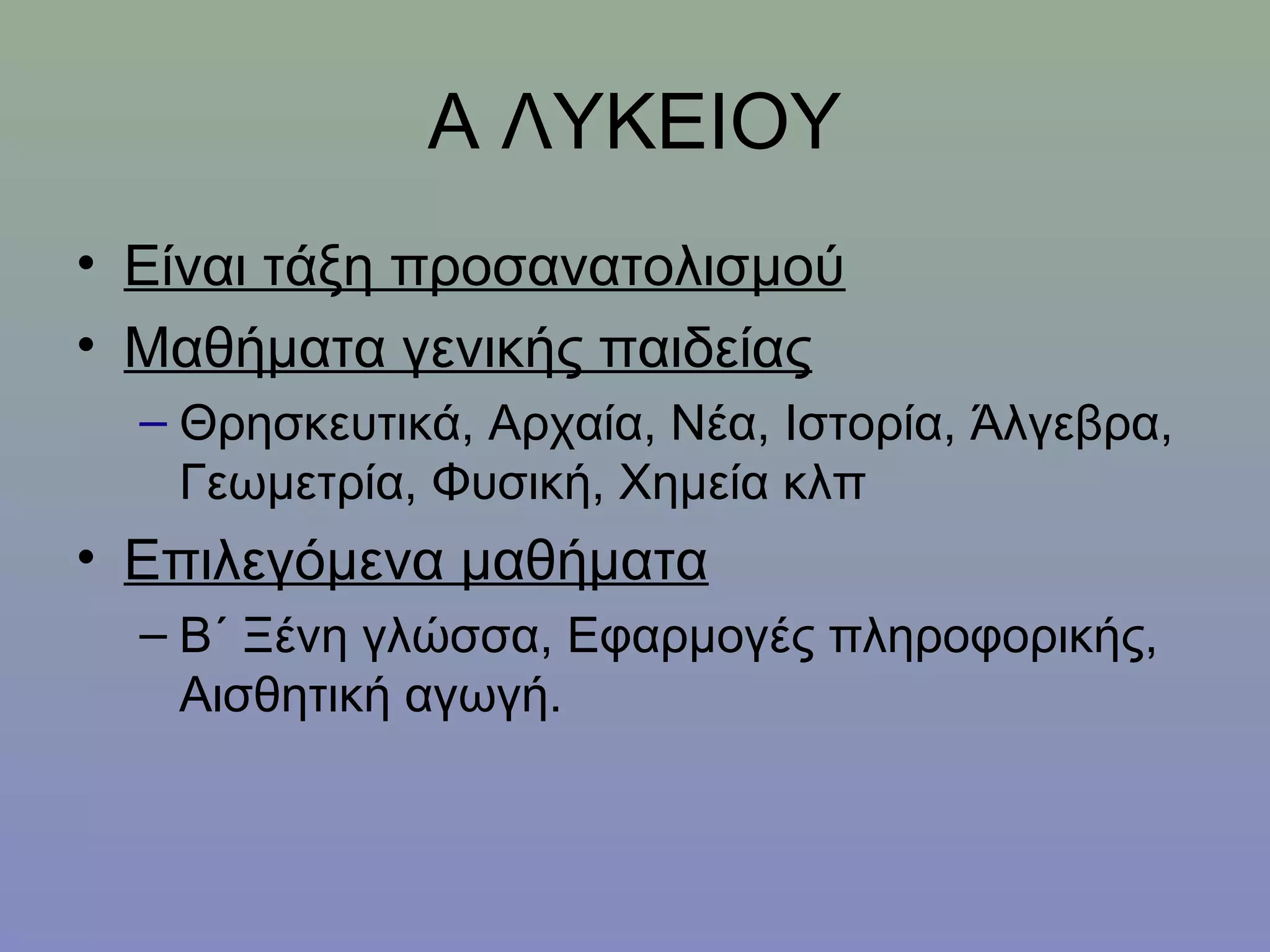 Α ΛΥΚΕΙΟΥ
• Είναι τάξη προσανατολισμού
• Μαθήματα γενικής παιδείας
  – Θρησκευτικά, Αρχαία, Νέα, Ιστορία, Άλγεβρα,
    Γεωμετρία, Φυσική, Χημεία κλπ
• Επιλεγόμενα μαθήματα
  – Β΄ Ξένη γλώσσα, Εφαρμογές πληροφορικής,
    Αισθητική αγωγή.
 