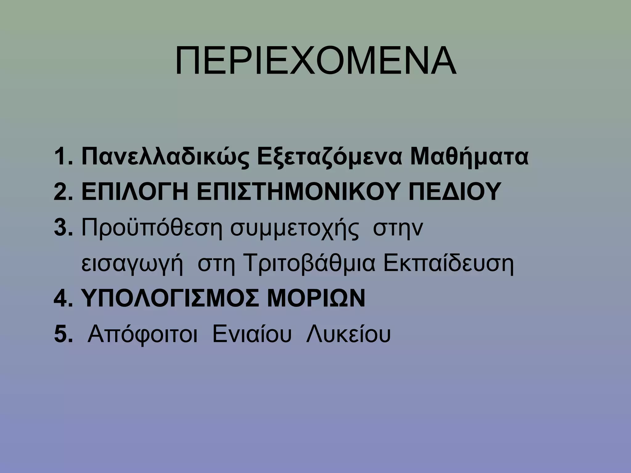 ΠΕΡΙΕΧΟΜΕΝΑ

1. Πανελλαδικώς Εξεταζόμενα Μαθήματα
2. ΕΠΙΛΟΓΗ ΕΠΙΣΤΗΜΟΝΙΚΟΥ ΠΕΔΙΟΥ
3. Προϋπόθεση συμμετοχής στην
   εισαγωγή στη Τριτοβάθμια Εκπαίδευση
4. ΥΠΟΛΟΓΙΣΜΟΣ ΜΟΡΙΩΝ
5. Απόφοιτοι Ενιαίου Λυκείου
 