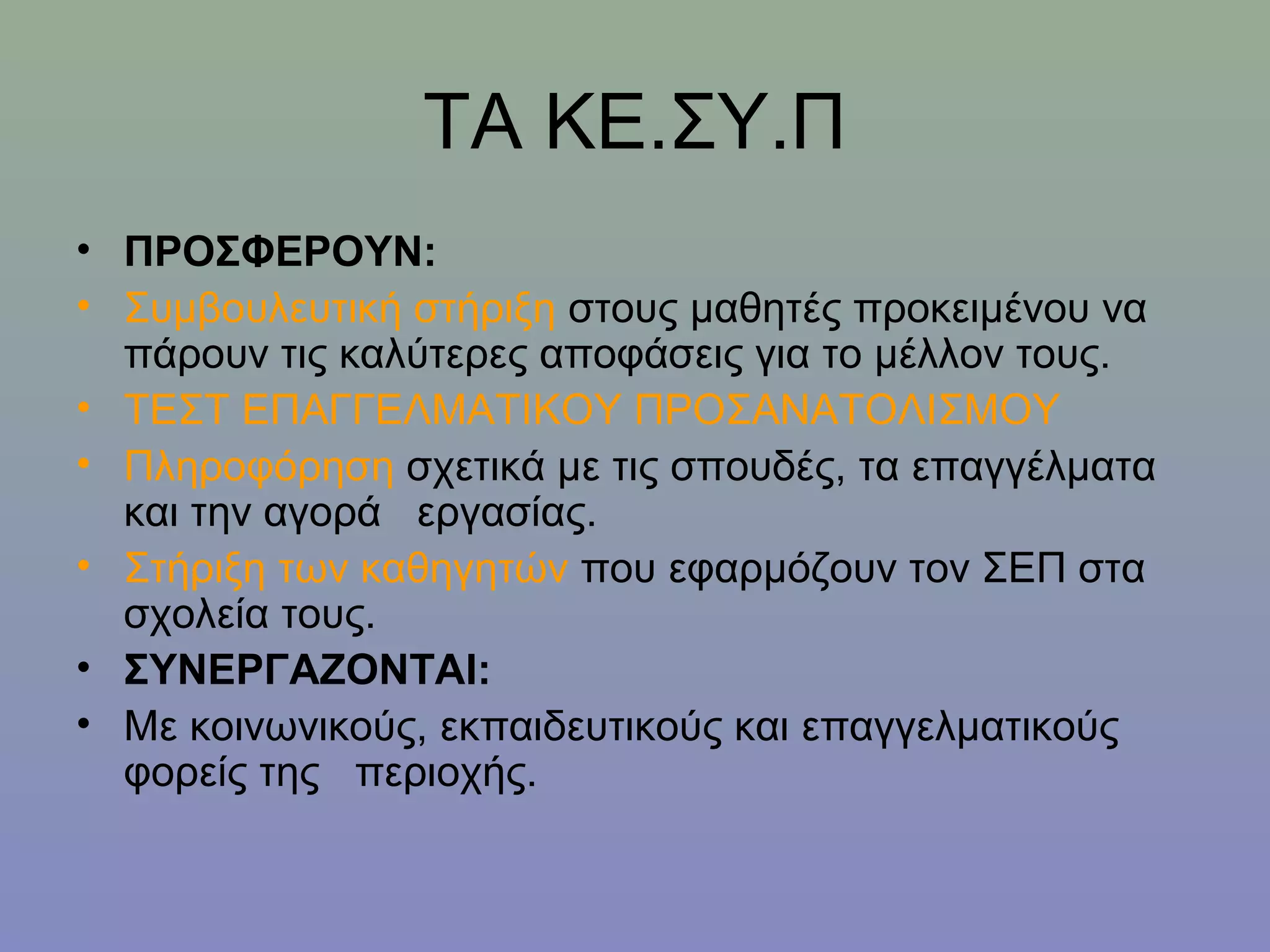ΤΑ ΚΕ.ΣΥ.Π
• ΠΡΟΣΦΕΡΟΥΝ:
• Συμβουλευτική στήριξη στους μαθητές προκειμένου να
  πάρουν τις καλύτερες αποφάσεις για το μέλλον τους.
• ΤΕΣΤ ΕΠΑΓΓΕΛΜΑΤΙΚΟΥ ΠΡΟΣΑΝΑΤΟΛΙΣΜΟΥ
• Πληροφόρηση σχετικά με τις σπουδές, τα επαγγέλματα
  και την αγορά εργασίας.
• Στήριξη των καθηγητών που εφαρμόζουν τον ΣΕΠ στα
  σχολεία τους.
• ΣΥΝΕΡΓΑΖΟΝΤΑΙ:
• Με κοινωνικούς, εκπαιδευτικούς και επαγγελματικούς
  φορείς της περιοχής.
 