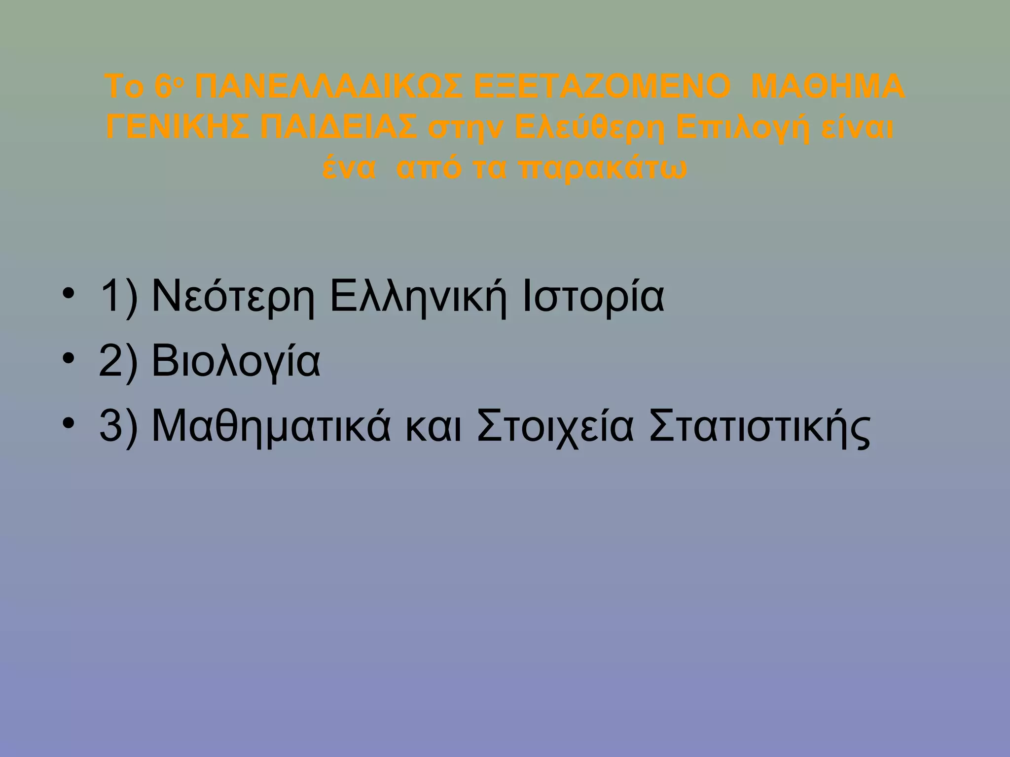 Το 6ο ΠΑΝΕΛΛΑΔΙΚΩΣ ΕΞΕΤΑΖΟΜΕΝΟ ΜΑΘΗΜΑ
  ΓΕΝΙΚΗΣ ΠΑΙΔΕΙΑΣ στην Ελεύθερη Επιλογή είναι
             ένα από τα παρακάτω


• 1) Νεότερη Ελληνική Ιστορία
• 2) Βιολογία
• 3) Μαθηματικά και Στοιχεία Στατιστικής
 
