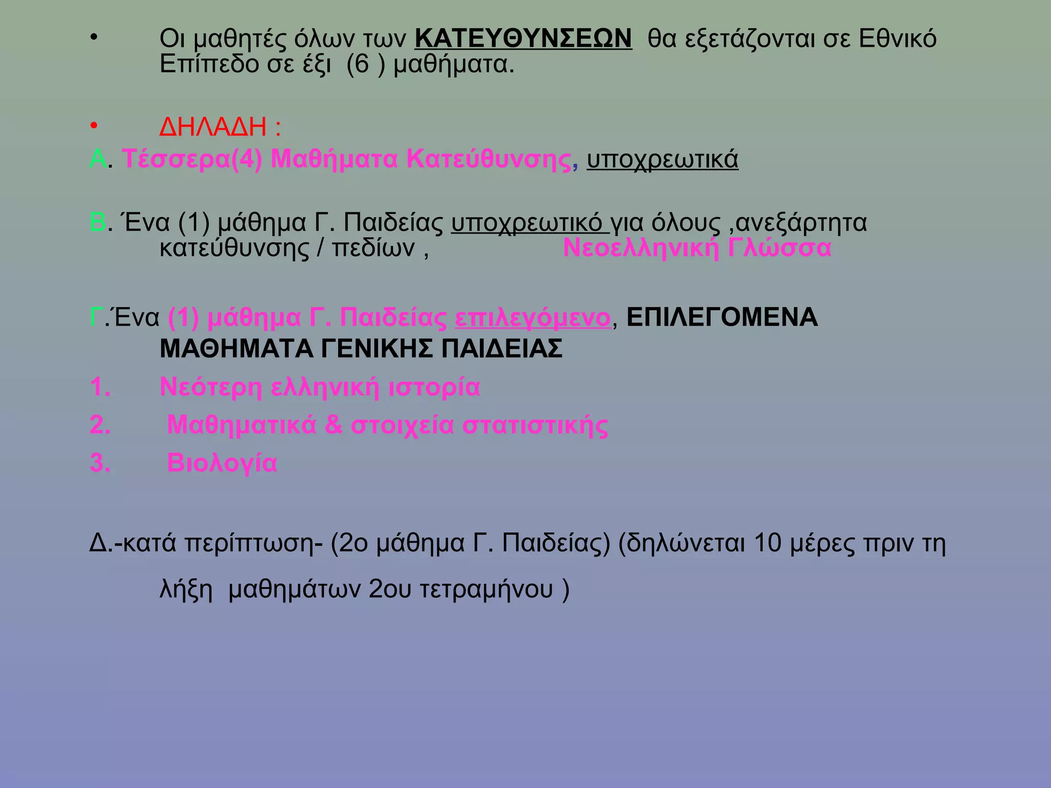 •    Οι μαθητές όλων των ΚΑΤΕΥΘΥΝΣΕΩΝ θα εξετάζονται σε Εθνικό
     Επίπεδο σε έξι (6 ) μαθήματα.

•     ΔΗΛΑΔΗ :
Α. Τέσσερα(4) Μαθήματα Κατεύθυνσης, υποχρεωτικά

Β. Ένα (1) μάθημα Γ. Παιδείας υποχρεωτικό για όλους ,ανεξάρτητα
     κατεύθυνσης / πεδίων ,          Νεοελληνική Γλώσσα

Γ.Ένα (1) μάθημα Γ. Παιδείας επιλεγόμενο, ΕΠΙΛΕΓΟΜΕΝΑ
     ΜΑΘΗΜΑΤΑ ΓΕΝΙΚΗΣ ΠΑΙΔΕΙΑΣ
1.   Νεότερη ελληνική ιστορία
2.    Μαθηματικά & στοιχεία στατιστικής
3.    Βιολογία


Δ.-κατά περίπτωση- (2ο μάθημα Γ. Παιδείας) (δηλώνεται 10 μέρες πριν τη
     λήξη μαθημάτων 2ου τετραμήνου )
 