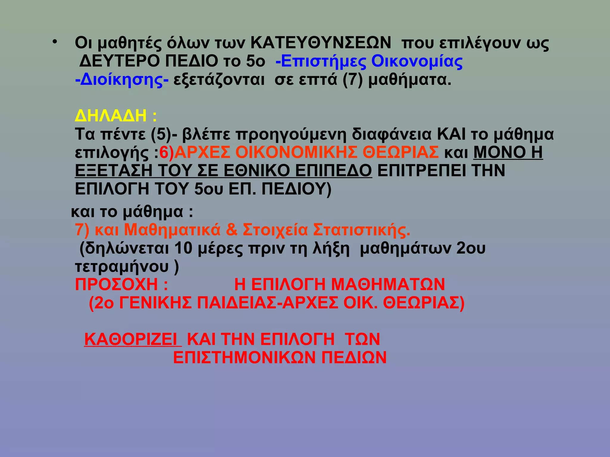 • Οι μαθητές όλων των ΚΑΤΕΥΘΥΝΣΕΩΝ που επιλέγουν ως
   ΔΕΥΤΕΡΟ ΠΕΔΙΟ το 5ο -Επιστήμες Οικονομίας
  -Διοίκησης- εξετάζονται σε επτά (7) μαθήματα.

 ΔΗΛΑΔΗ :
 Τα πέντε (5)- βλέπε προηγούμενη διαφάνεια ΚΑΙ το μάθημα
 επιλογής :6)ΑΡΧΕΣ ΟΙΚΟΝΟΜΙΚΗΣ ΘΕΩΡΙΑΣ και ΜΟΝΟ Η
 ΕΞΕΤΑΣΗ ΤΟΥ ΣΕ ΕΘΝΙΚΟ ΕΠΙΠΕΔΟ ΕΠΙΤΡΕΠΕΙ ΤΗΝ
 ΕΠΙΛΟΓΗ ΤΟΥ 5ου ΕΠ. ΠΕΔΙΟΥ)
 και το μάθημα :
 7) και Μαθηματικά & Στοιχεία Στατιστικής.
  (δηλώνεται 10 μέρες πριν τη λήξη μαθημάτων 2ου
 τετραμήνου )
 ΠΡΟΣΟΧΗ :           Η ΕΠΙΛΟΓΗ ΜΑΘΗΜΑΤΩΝ
   (2o ΓΕΝΙΚΗΣ ΠΑΙΔΕΙΑΣ-ΑΡΧΕΣ ΟΙΚ. ΘΕΩΡΙΑΣ)

   ΚΑΘΟΡΙΖΕΙ ΚΑΙ ΤΗΝ ΕΠΙΛΟΓΗ ΤΩΝ
           ΕΠΙΣΤΗΜΟΝΙΚΩΝ ΠΕΔΙΩΝ
 
