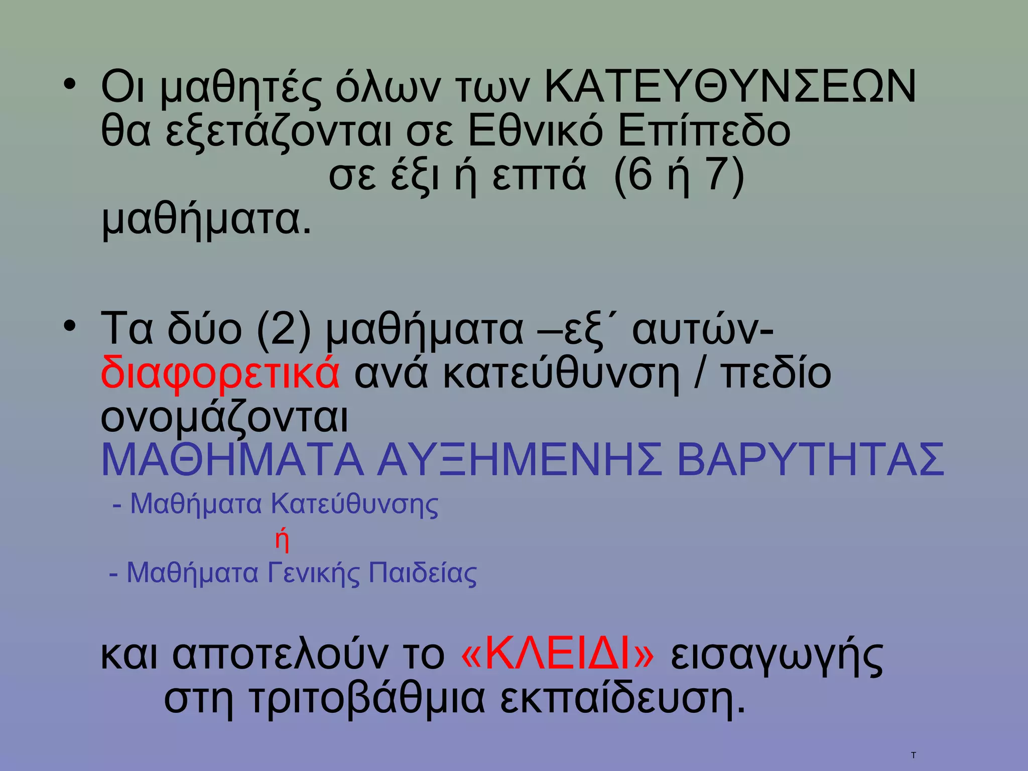 • Οι μαθητές όλων των ΚΑΤΕΥΘΥΝΣΕΩΝ
  θα εξετάζονται σε Εθνικό Επίπεδο
             σε έξι ή επτά (6 ή 7)
  μαθήματα.

• Τα δύο (2) μαθήματα –εξ΄ αυτών-
  διαφορετικά ανά κατεύθυνση / πεδίο
  ονομάζονται
  ΜΑΘΗΜΑΤΑ ΑΥΞΗΜΕΝΗΣ ΒΑΡΥΤΗΤΑΣ
 - Μαθήματα Κατεύθυνσης
            ή
 - Μαθήματα Γενικής Παιδείας


 και αποτελούν το «ΚΛΕΙΔΙ» εισαγωγής
    στη τριτοβάθμια εκπαίδευση.
                                       Τ
 