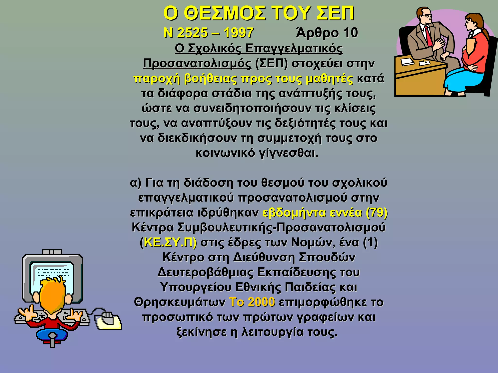 Ο ΘΕΣΜΟΣ ΤΟΥ ΣΕΠ
     Ν 2525 – 1997         Άρθρο 10
        Ο Σχολικός Επαγγελματικός
  Προσανατολισμός (ΣΕΠ) στοχεύει στην
 παροχή βοήθειας προς τους μαθητές κατά
  τα διάφορα στάδια της ανάπτυξής τους,
  ώστε να συνειδητοποιήσουν τις κλίσεις
τους, να αναπτύξουν τις δεξιότητές τους και
  να διεκδικήσουν τη συμμετοχή τους στο
           κοινωνικό γίγνεσθαι.

α) Για τη διάδοση του θεσμού του σχολικού
 επαγγελματικού προσανατολισμού στην
επικράτεια ιδρύθηκαν εβδομήντα εννέα (79)
Κέντρα Συμβουλευτικής-Προσανατολισμού
  (ΚΕ.ΣΥ.Π) στις έδρες των Νομών, ένα (1)
      Κέντρο στη Διεύθυνση Σπουδών
     Δευτεροβάθμιας Εκπαίδευσης του
      Υπουργείου Εθνικής Παιδείας και
 Θρησκευμάτων Το 2000 επιμορφώθηκε το
   προσωπικό των πρώτων γραφείων και
        ξεκίνησε η λειτουργία τους.
 