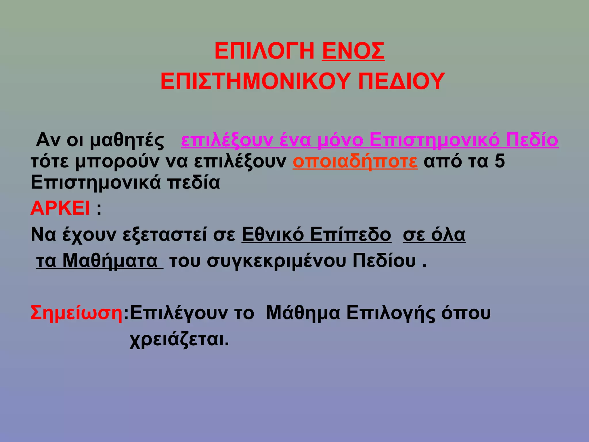 ΕΠΙΛΟΓΗ ΕΝOΣ
            ΕΠΙΣΤΗΜΟΝΙΚΟΥ ΠΕΔΙΟΥ

 Αν οι μαθητές επιλέξουν ένα μόνο Επιστημονικό Πεδίο
τότε μπορούν να επιλέξουν οποιαδήποτε από τα 5
Επιστημονικά πεδία
ΑΡΚΕΙ :
Να έχουν εξεταστεί σε Εθνικό Επίπεδο σε όλα
 τα Μαθήματα του συγκεκριμένου Πεδίου .

Σημείωση:Επιλέγουν το Μάθημα Επιλογής όπου
         χρειάζεται.
 