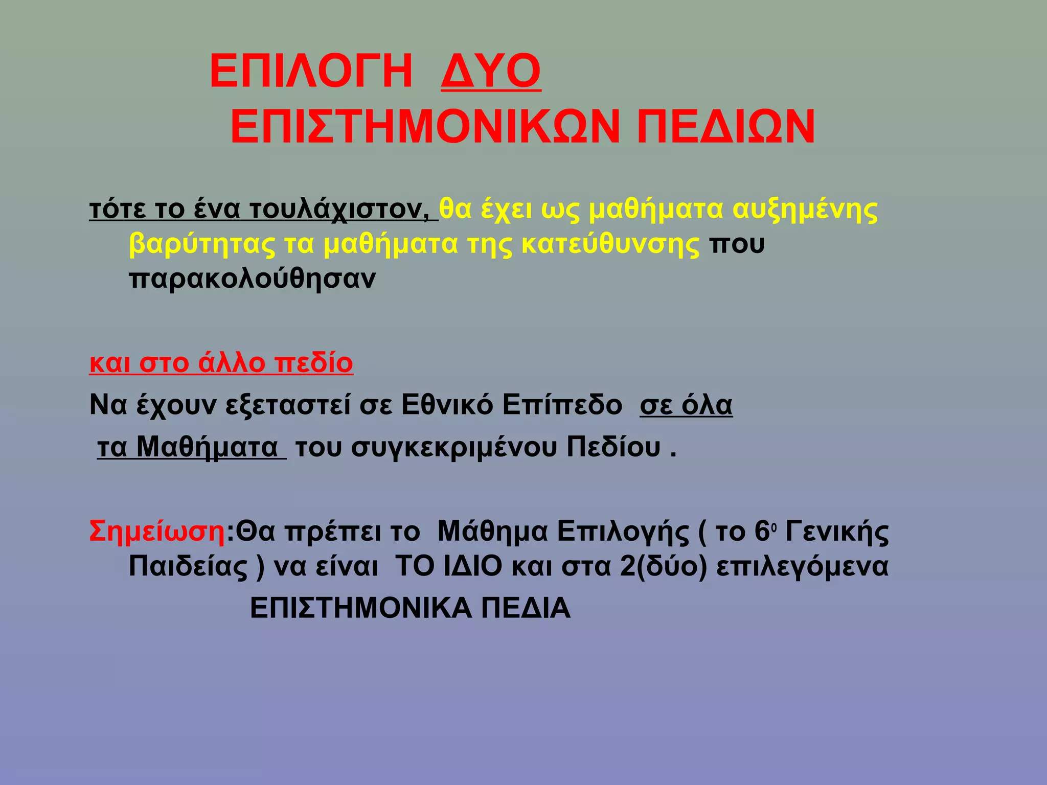 ΕΠΙΛΟΓΗ ΔΥΟ
         ΕΠΙΣΤΗΜΟΝΙΚΩΝ ΠΕΔΙΩΝ
τότε το ένα τουλάχιστον, θα έχει ως μαθήματα αυξημένης
   βαρύτητας τα μαθήματα της κατεύθυνσης που
   παρακολούθησαν

και στο άλλο πεδίο
Να έχουν εξεταστεί σε Εθνικό Επίπεδο σε όλα
τα Μαθήματα του συγκεκριμένου Πεδίου .

Σημείωση:Θα πρέπει το Μάθημα Επιλογής ( το 6ο Γενικής
  Παιδείας ) να είναι ΤΟ ΙΔΙΟ και στα 2(δύο) επιλεγόμενα
          ΕΠΙΣΤΗΜΟΝΙΚΑ ΠΕΔΙΑ
 