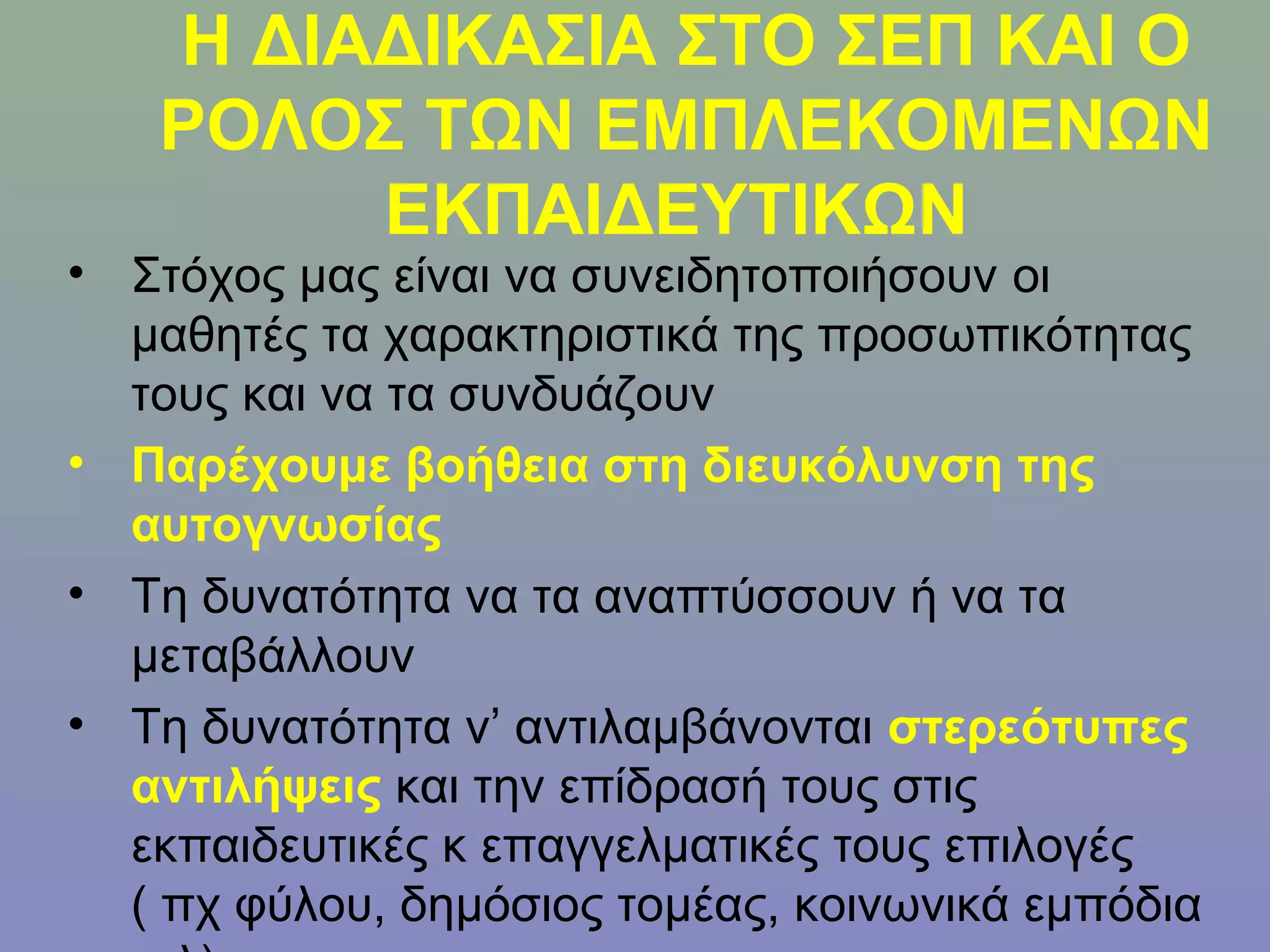 Η ΔΙΑΔΙΚΑΣΙΑ ΣΤΟ ΣΕΠ ΚΑΙ Ο
   ΡΟΛΟΣ ΤΩΝ ΕΜΠΛΕΚΟΜΕΝΩΝ
        ΕΚΠΑΙΔΕΥΤΙΚΩΝ
• Στόχος μας είναι να συνειδητοποιήσουν οι
  μαθητές τα χαρακτηριστικά της προσωπικότητας
  τους και να τα συνδυάζουν
• Παρέχουμε βοήθεια στη διευκόλυνση της
  αυτογνωσίας
• Τη δυνατότητα να τα αναπτύσσουν ή να τα
  μεταβάλλουν
• Τη δυνατότητα ν’ αντιλαμβάνονται στερεότυπες
  αντιλήψεις και την επίδρασή τους στις
  εκπαιδευτικές κ επαγγελματικές τους επιλογές
  ( πχ φύλου, δημόσιος τομέας, κοινωνικά εμπόδια
 