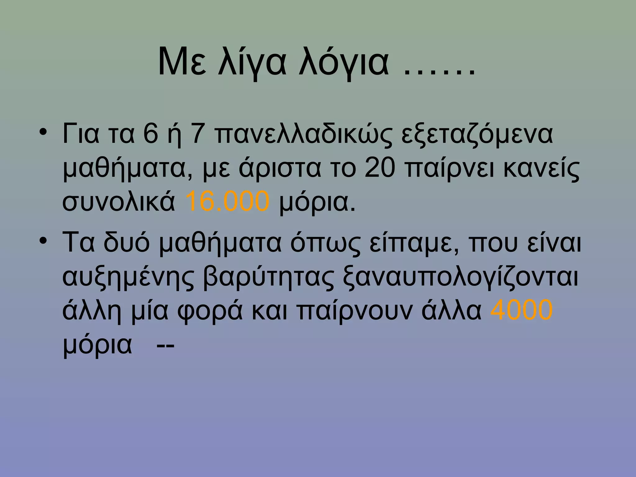 Με λίγα λόγια ……
• Για τα 6 ή 7 πανελλαδικώς εξεταζόμενα
  μαθήματα, με άριστα το 20 παίρνει κανείς
  συνολικά 16.000 μόρια.
• Τα δυό μαθήματα όπως είπαμε, που είναι
  αυξημένης βαρύτητας ξαναυπολογίζονται
  άλλη μία φορά και παίρνουν άλλα 4000
  μόρια --
 