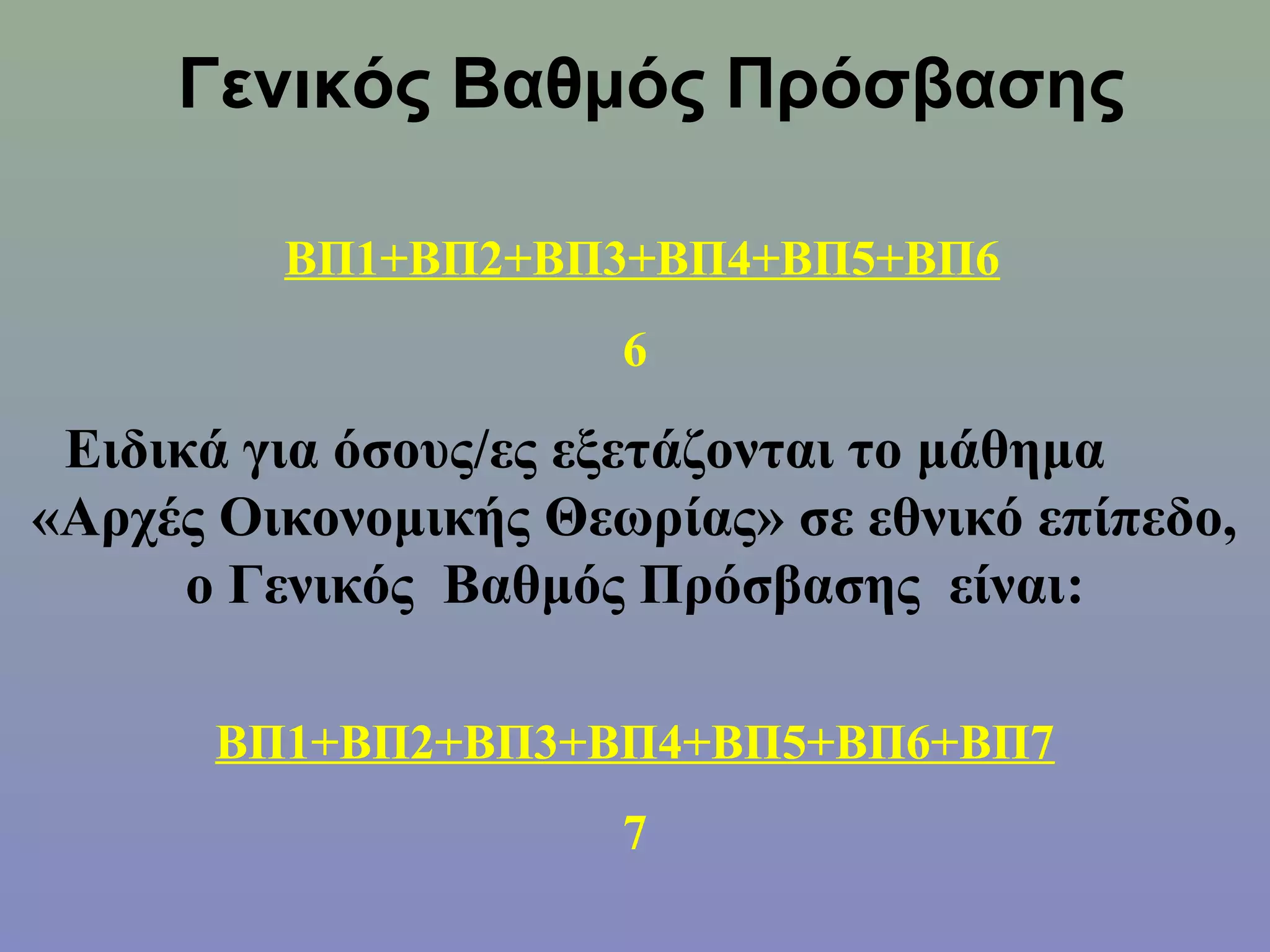 Γενικός Βαθμός Πρόσβασης

         ΒΠ1+ΒΠ2+ΒΠ3+ΒΠ4+ΒΠ5+ΒΠ6
                      6

 Ειδικά για όσους/ες εξετάζονται το μάθημα
«Αρχές Οικονομικής Θεωρίας» σε εθνικό επίπεδο,
      ο Γενικός Βαθμός Πρόσβασης είναι:

       ΒΠ1+ΒΠ2+ΒΠ3+ΒΠ4+ΒΠ5+ΒΠ6+ΒΠ7
                      7
 