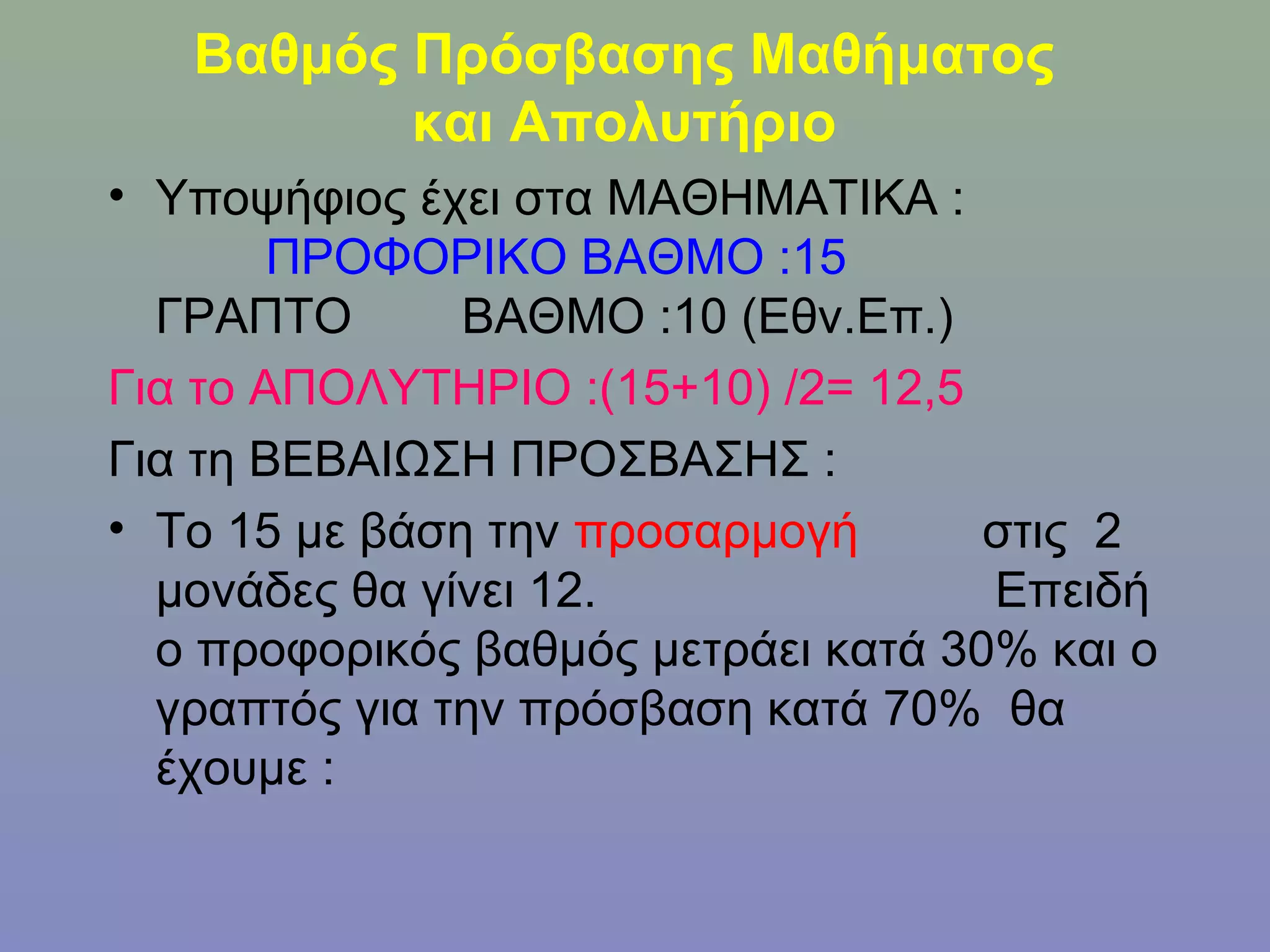 Βαθμός Πρόσβασης Μαθήματος
          και Απολυτήριο
• Υποψήφιος έχει στα ΜΑΘΗΜΑΤΙΚΑ :
        ΠΡΟΦΟΡΙΚΟ ΒΑΘΜΟ :15
  ΓΡΑΠΤΟ       ΒΑΘΜΟ :10 (Εθν.Επ.)
Για το ΑΠΟΛΥΤΗΡΙΟ :(15+10) /2= 12,5
Για τη ΒΕΒΑΙΩΣΗ ΠΡΟΣΒΑΣΗΣ :
• Το 15 με βάση την προσαρμογή       στις 2
  μονάδες θα γίνει 12.               Επειδή
  ο προφορικός βαθμός μετράει κατά 30% και ο
  γραπτός για την πρόσβαση κατά 70% θα
  έχουμε :
 