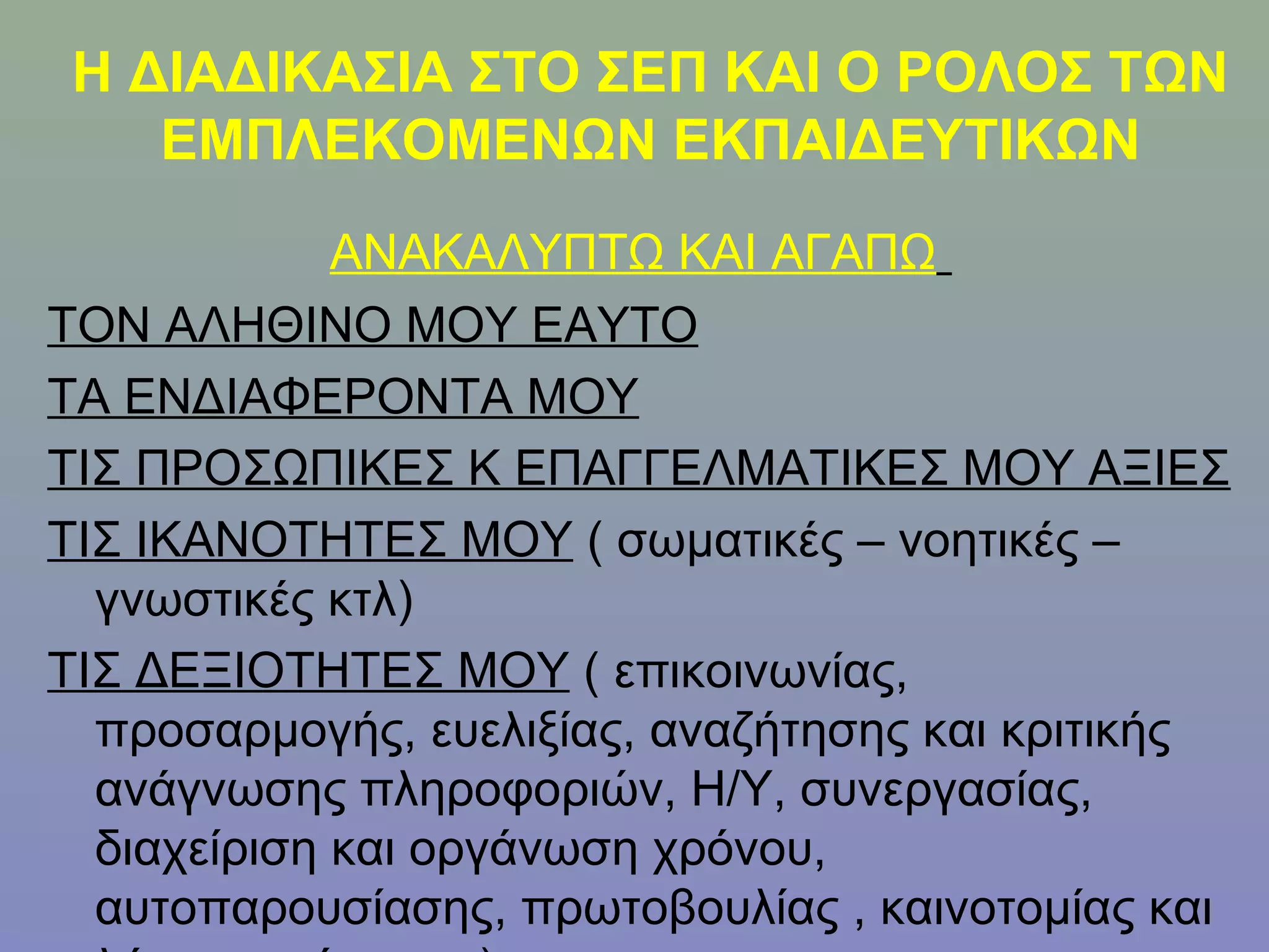 Η ΔΙΑΔΙΚΑΣΙΑ ΣΤΟ ΣΕΠ ΚΑΙ Ο ΡΟΛΟΣ ΤΩΝ
    ΕΜΠΛΕΚΟΜΕΝΩΝ ΕΚΠΑΙΔΕΥΤΙΚΩΝ
             ΑΝΑΚΑΛΥΠΤΩ ΚΑΙ ΑΓΑΠΩ
ΤΟΝ ΑΛΗΘΙΝΟ ΜΟΥ ΕΑΥΤΟ
ΤΑ ΕΝΔΙΑΦΕΡΟΝΤΑ ΜΟΥ
ΤΙΣ ΠΡΟΣΩΠΙΚΕΣ Κ ΕΠΑΓΓΕΛΜΑΤΙΚΕΣ ΜΟΥ ΑΞΙΕΣ
ΤΙΣ ΙΚΑΝΟΤΗΤΕΣ ΜΟΥ ( σωματικές – νοητικές –
  γνωστικές κτλ)
ΤΙΣ ΔΕΞΙΟΤΗΤΕΣ ΜΟΥ ( επικοινωνίας,
  προσαρμογής, ευελιξίας, αναζήτησης και κριτικής
  ανάγνωσης πληροφοριών, Η/Υ, συνεργασίας,
  διαχείριση και οργάνωση χρόνου,
  αυτοπαρουσίασης, πρωτοβουλίας , καινοτομίας και
 