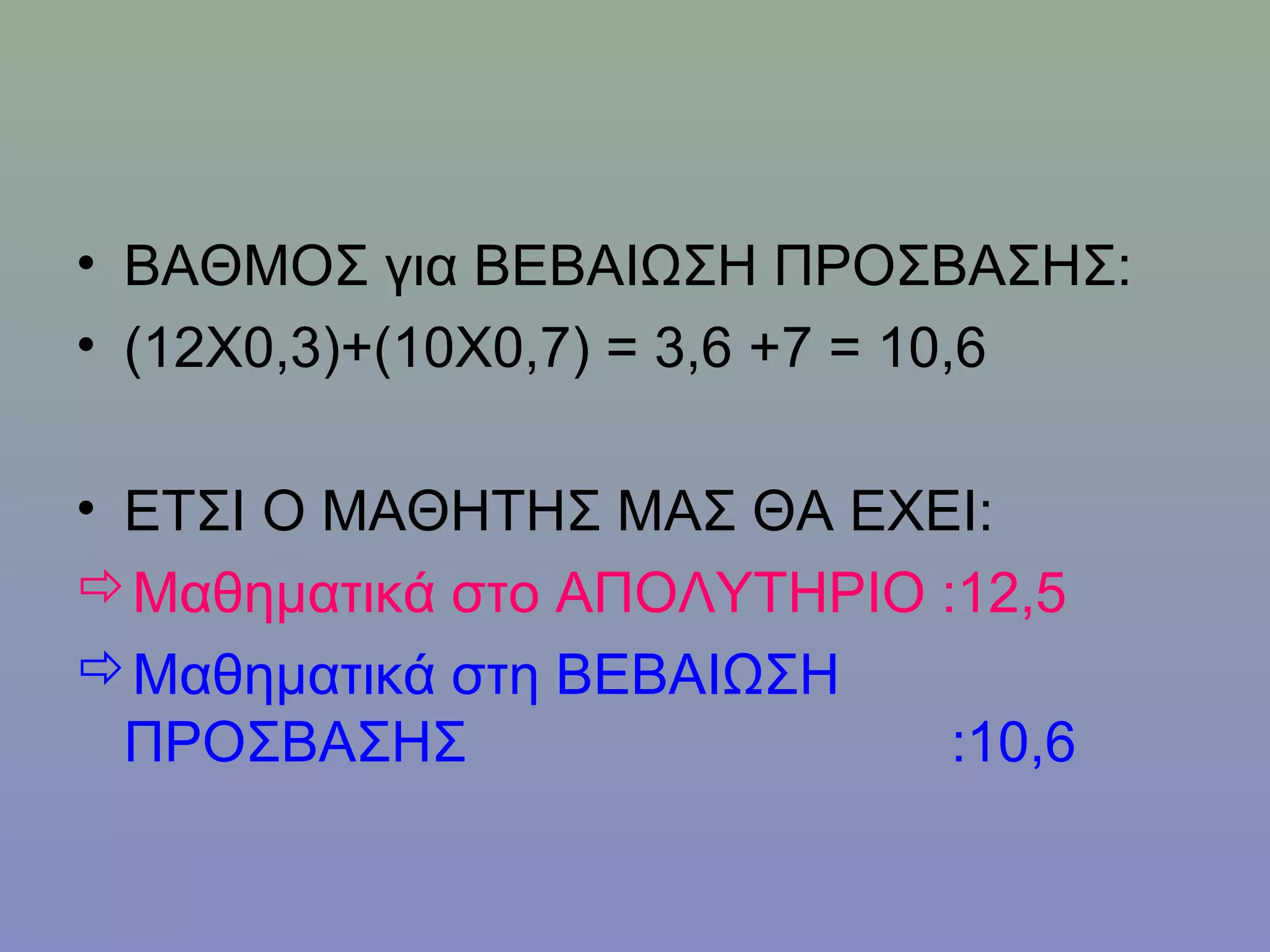 • ΒΑΘΜΟΣ για ΒΕΒΑΙΩΣΗ ΠΡΟΣΒΑΣΗΣ:
• (12Χ0,3)+(10Χ0,7) = 3,6 +7 = 10,6

• ΕΤΣΙ Ο ΜΑΘΗΤΗΣ ΜΑΣ ΘΑ ΕΧΕΙ:
Μαθηματικά στο ΑΠΟΛΥΤΗΡΙΟ :12,5
Μαθηματικά στη ΒΕΒΑΙΩΣΗ
  ΠΡΟΣΒΑΣΗΣ                 :10,6
 