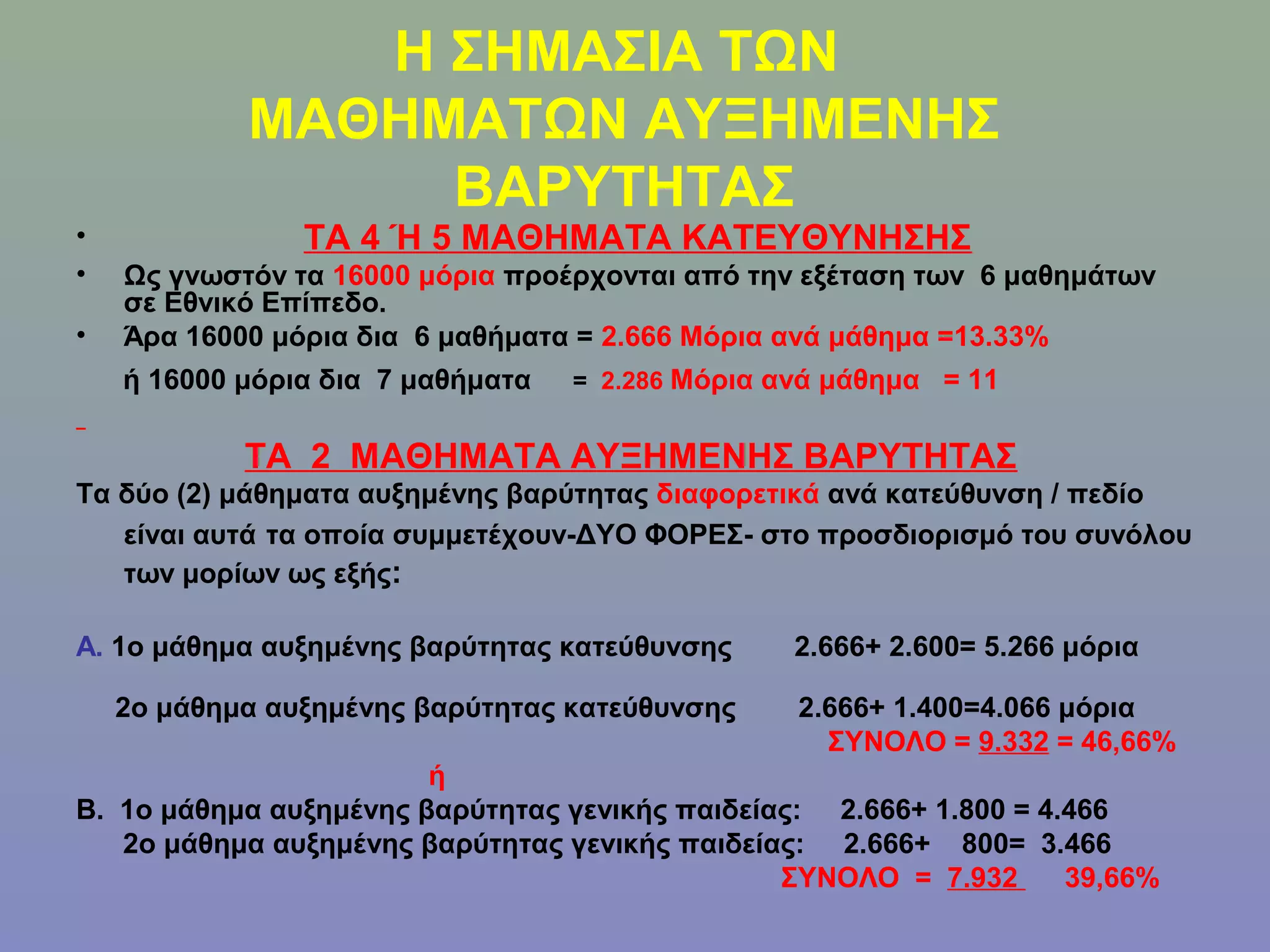 Η ΣΗΜΑΣΙΑ ΤΩΝ
            ΜΑΘΗΜΑΤΩΝ ΑΥΞΗΜΕΝΗΣ
                 ΒΑΡΥΤΗΤΑΣ
•               ΤΑ 4 Ή 5 ΜΑΘΗΜΑΤΑ ΚΑΤΕΥΘΥΝΗΣΗΣ
•   Ως γνωστόν τα 16000 μόρια προέρχονται από την εξέταση των 6 μαθημάτων
    σε Εθνικό Επίπεδο.
•   Άρα 16000 μόρια δια 6 μαθήματα = 2.666 Μόρια ανά μάθημα =13.33%
    ή 16000 μόρια δια 7 μαθήματα   = 2.286 Μόρια ανά μάθημα = 11


            ΤΑ 2 ΜΑΘΗΜΑΤΑ ΑΥΞΗΜΕΝΗΣ ΒΑΡΥΤΗΤΑΣ
Τα δύο (2) μάθηματα αυξημένης βαρύτητας διαφορετικά ανά κατεύθυνση / πεδίο
   είναι αυτά τα οποία συμμετέχουν-ΔΥΟ ΦΟΡΕΣ- στο προσδιορισμό του συνόλου
   των μορίων ως εξής:

Α. 1ο μάθημα αυξημένης βαρύτητας κατεύθυνσης      2.666+ 2.600= 5.266 μόρια

    2ο μάθημα αυξημένης βαρύτητας κατεύθυνσης     2.666+ 1.400=4.066 μόρια
                                                    ΣΥΝΟΛΟ = 9.332 = 46,66%
                        ή
Β. 1ο μάθημα αυξημένης βαρύτητας γενικής παιδείας: 2.666+ 1.800 = 4.466
   2ο μάθημα αυξημένης βαρύτητας γενικής παιδείας: 2.666+ 800= 3.466
                                                ΣΥΝΟΛΟ = 7.932      39,66%
 