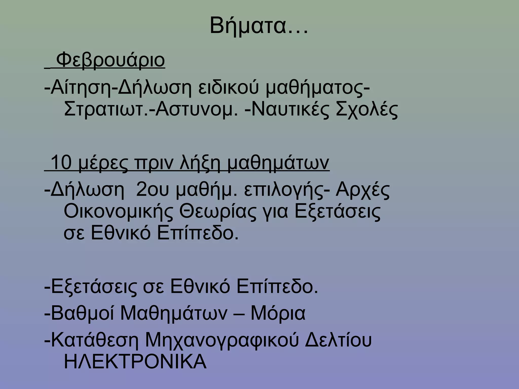Βήματα…
 Φεβρουάριο
-Αίτηση-Δήλωση ειδικού μαθήματος-
  Στρατιωτ.-Αστυνομ. -Ναυτικές Σχολές

 10 μέρες πριν λήξη μαθημάτων
-Δήλωση 2ου μαθήμ. επιλογής- Αρχές
  Οικονομικής Θεωρίας για Εξετάσεις
  σε Εθνικό Επίπεδο.

-Εξετάσεις σε Εθνικό Επίπεδο.
-Βαθμοί Μαθημάτων – Μόρια
-Κατάθεση Μηχανογραφικού Δελτίου
  ΗΛΕΚΤΡΟΝΙΚΑ
 
