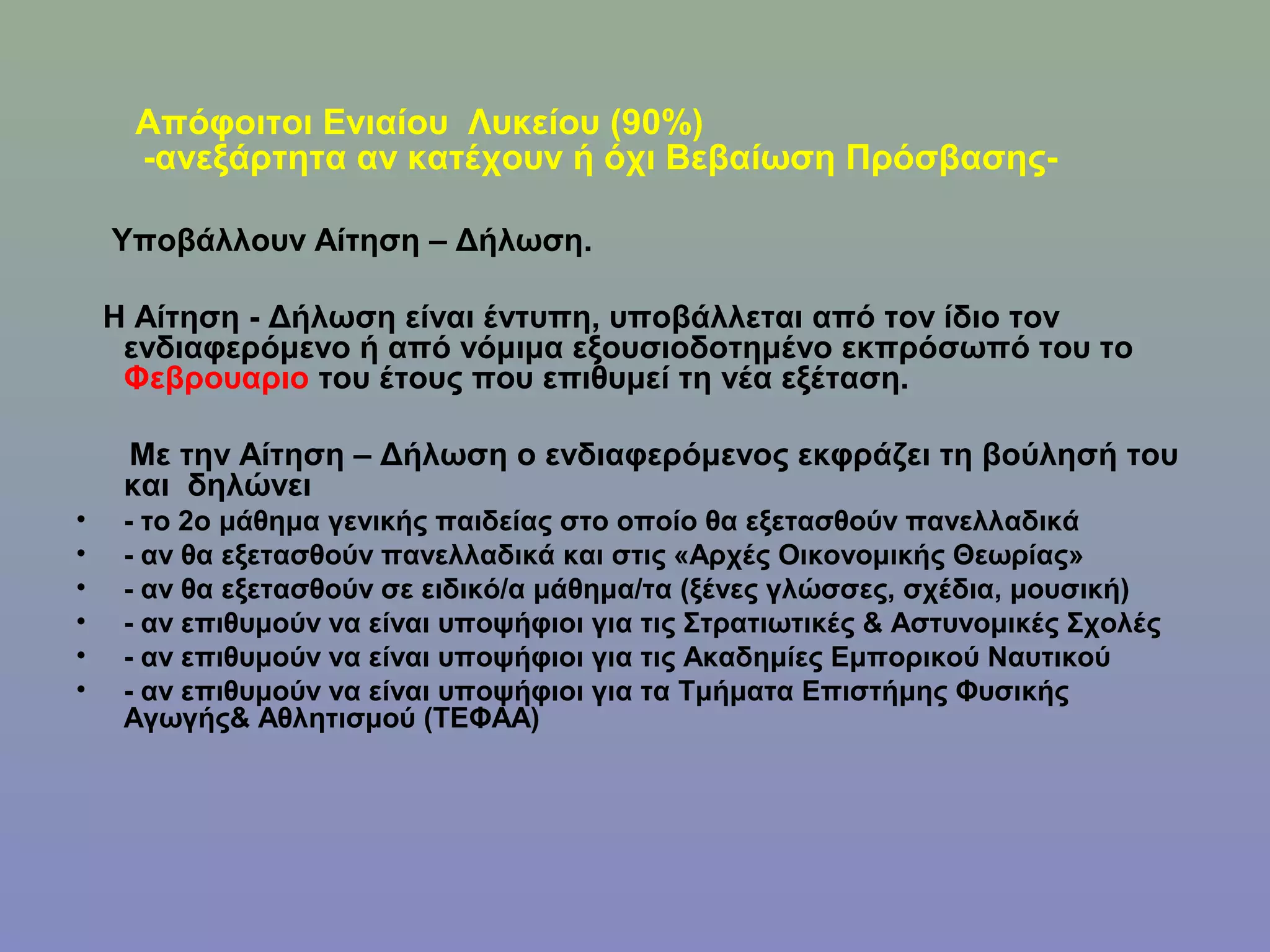 Απόφοιτοι Ενιαίου Λυκείου (90%)
     -ανεξάρτητα αν κατέχουν ή όχι Βεβαίωση Πρόσβασης-

    Υποβάλλουν Αίτηση – Δήλωση.

    Η Αίτηση - Δήλωση είναι έντυπη, υποβάλλεται από τον ίδιο τον
     ενδιαφερόμενο ή από νόμιμα εξουσιοδοτημένο εκπρόσωπό του το
     Φεβρουαριο του έτους που επιθυμεί τη νέα εξέταση.

     Με την Αίτηση – Δήλωση ο ενδιαφερόμενος εκφράζει τη βούλησή του
     και δηλώνει
•    - το 2ο μάθημα γενικής παιδείας στο οποίο θα εξετασθούν πανελλαδικά
•    - αν θα εξετασθούν πανελλαδικά και στις «Αρχές Οικονομικής Θεωρίας»
•    - αν θα εξετασθούν σε ειδικό/α μάθημα/τα (ξένες γλώσσες, σχέδια, μουσική)
•    - αν επιθυμούν να είναι υποψήφιοι για τις Στρατιωτικές & Αστυνομικές Σχολές
•    - αν επιθυμούν να είναι υποψήφιοι για τις Ακαδημίες Εμπορικού Ναυτικού
•    - αν επιθυμούν να είναι υποψήφιοι για τα Τμήματα Επιστήμης Φυσικής
     Αγωγής& Αθλητισμού (ΤΕΦΑΑ)
 
