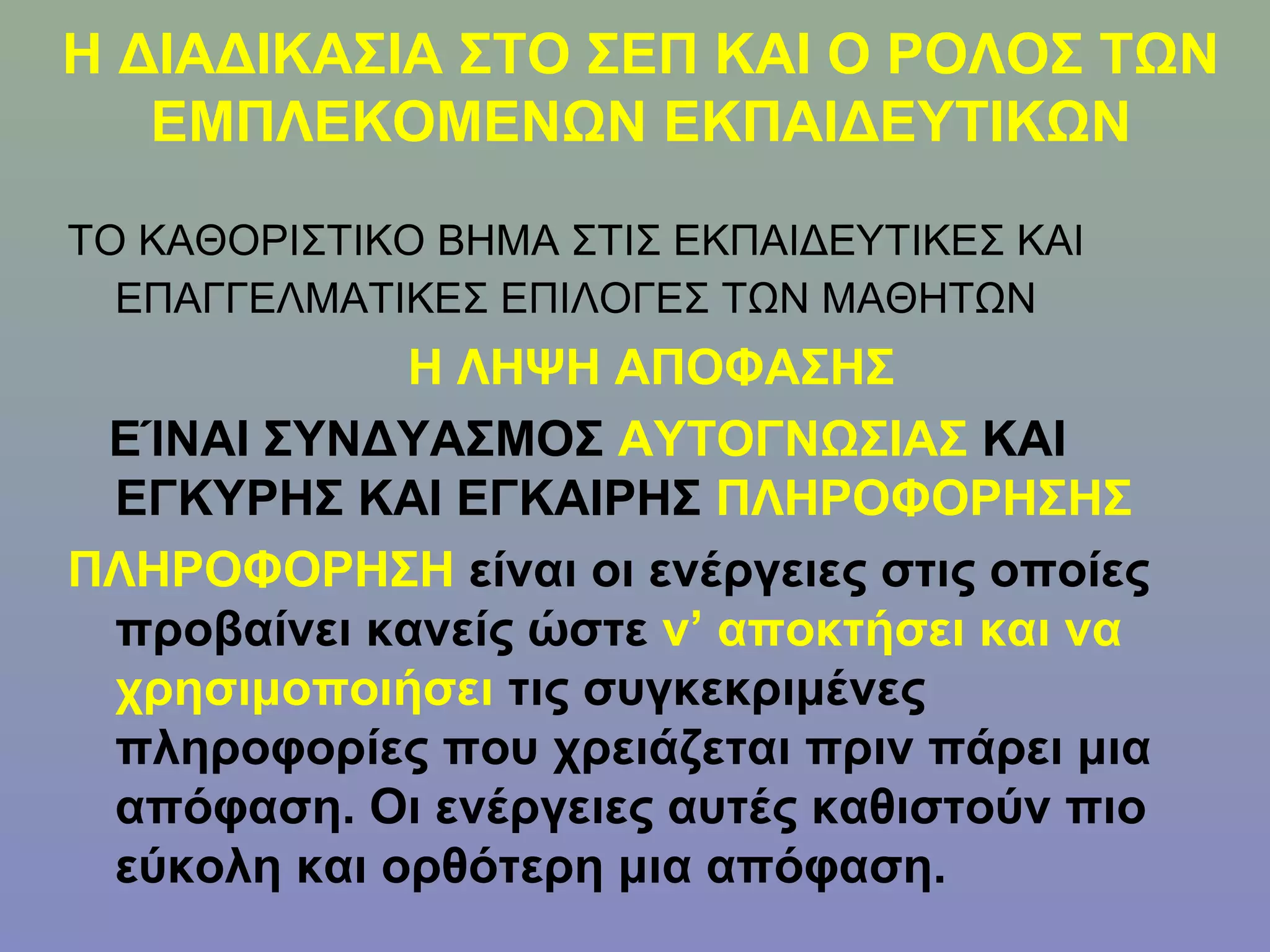 Η ΔΙΑΔΙΚΑΣΙΑ ΣΤΟ ΣΕΠ ΚΑΙ Ο ΡΟΛΟΣ ΤΩΝ
   ΕΜΠΛΕΚΟΜΕΝΩΝ ΕΚΠΑΙΔΕΥΤΙΚΩΝ

ΤΟ ΚΑΘΟΡΙΣΤΙΚΟ ΒΗΜΑ ΣΤΙΣ ΕΚΠΑΙΔΕΥΤΙΚΕΣ ΚΑΙ
  ΕΠΑΓΓΕΛΜΑΤΙΚΕΣ ΕΠΙΛΟΓΕΣ ΤΩΝ ΜΑΘΗΤΩΝ
             Η ΛΗΨΗ ΑΠΟΦΑΣΗΣ
 ΕΊΝΑΙ ΣΥΝΔΥΑΣΜΟΣ ΑΥΤΟΓΝΩΣΙΑΣ ΚΑΙ
 ΕΓΚΥΡΗΣ ΚΑΙ ΕΓΚΑΙΡΗΣ ΠΛΗΡΟΦΟΡΗΣΗΣ
ΠΛΗΡΟΦΟΡΗΣΗ είναι οι ενέργειες στις οποίες
 προβαίνει κανείς ώστε ν’ αποκτήσει και να
 χρησιμοποιήσει τις συγκεκριμένες
 πληροφορίες που χρειάζεται πριν πάρει μια
 απόφαση. Οι ενέργειες αυτές καθιστούν πιο
 εύκολη και ορθότερη μια απόφαση.
 
