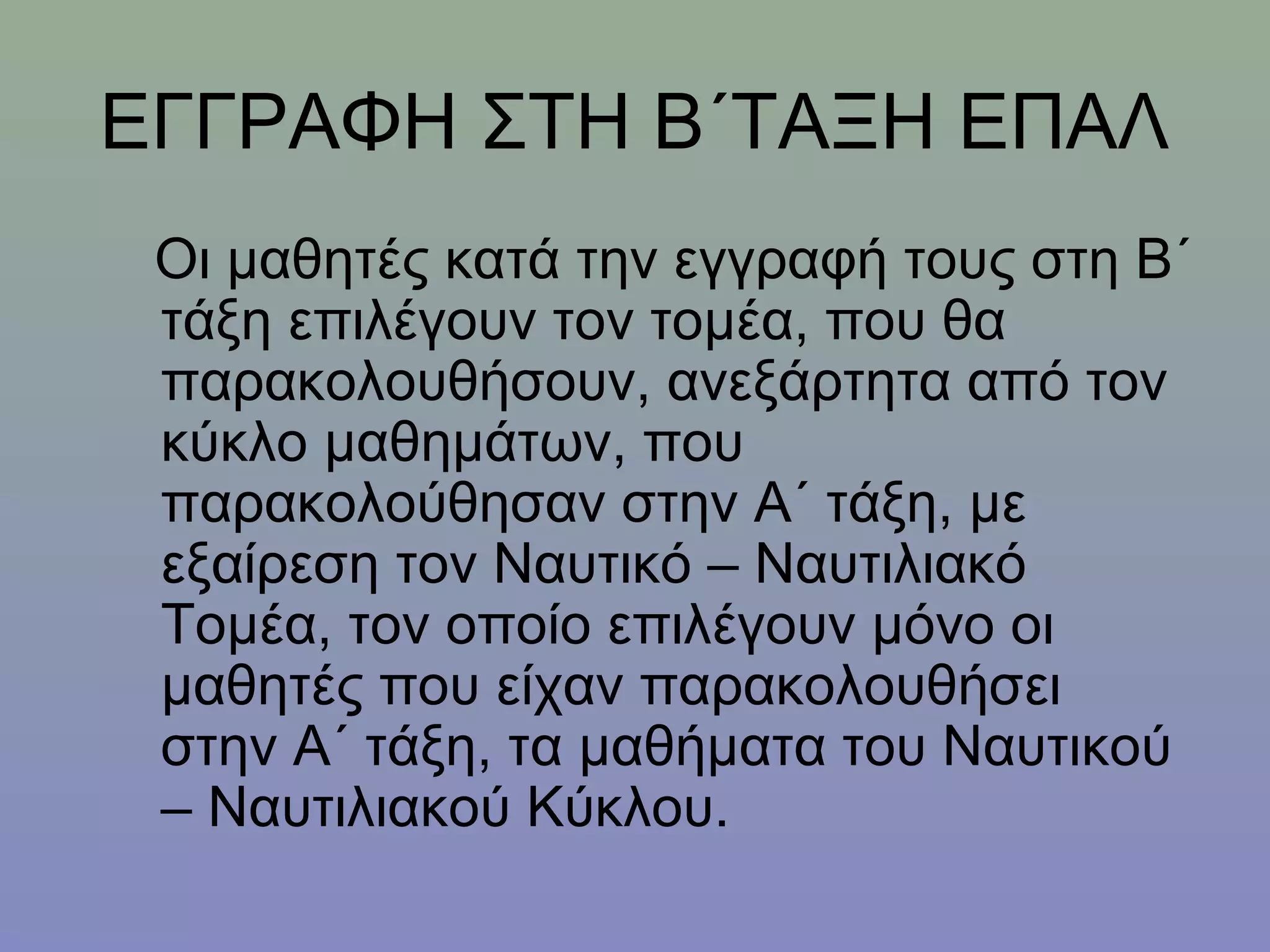 ΕΓΓΡΑΦΗ ΣΤΗ Β΄ΤΑΞΗ ΕΠΑΛ
 Οι μαθητές κατά την εγγραφή τους στη Β΄
 τάξη επιλέγουν τον τομέα, που θα
 παρακολουθήσουν, ανεξάρτητα από τον
 κύκλο μαθημάτων, που
 παρακολούθησαν στην Α΄ τάξη, με
 εξαίρεση τον Ναυτικό – Ναυτιλιακό
 Τομέα, τον οποίο επιλέγουν μόνο οι
 μαθητές που είχαν παρακολουθήσει
 στην Α΄ τάξη, τα μαθήματα του Ναυτικού
 – Ναυτιλιακού Κύκλου.
 