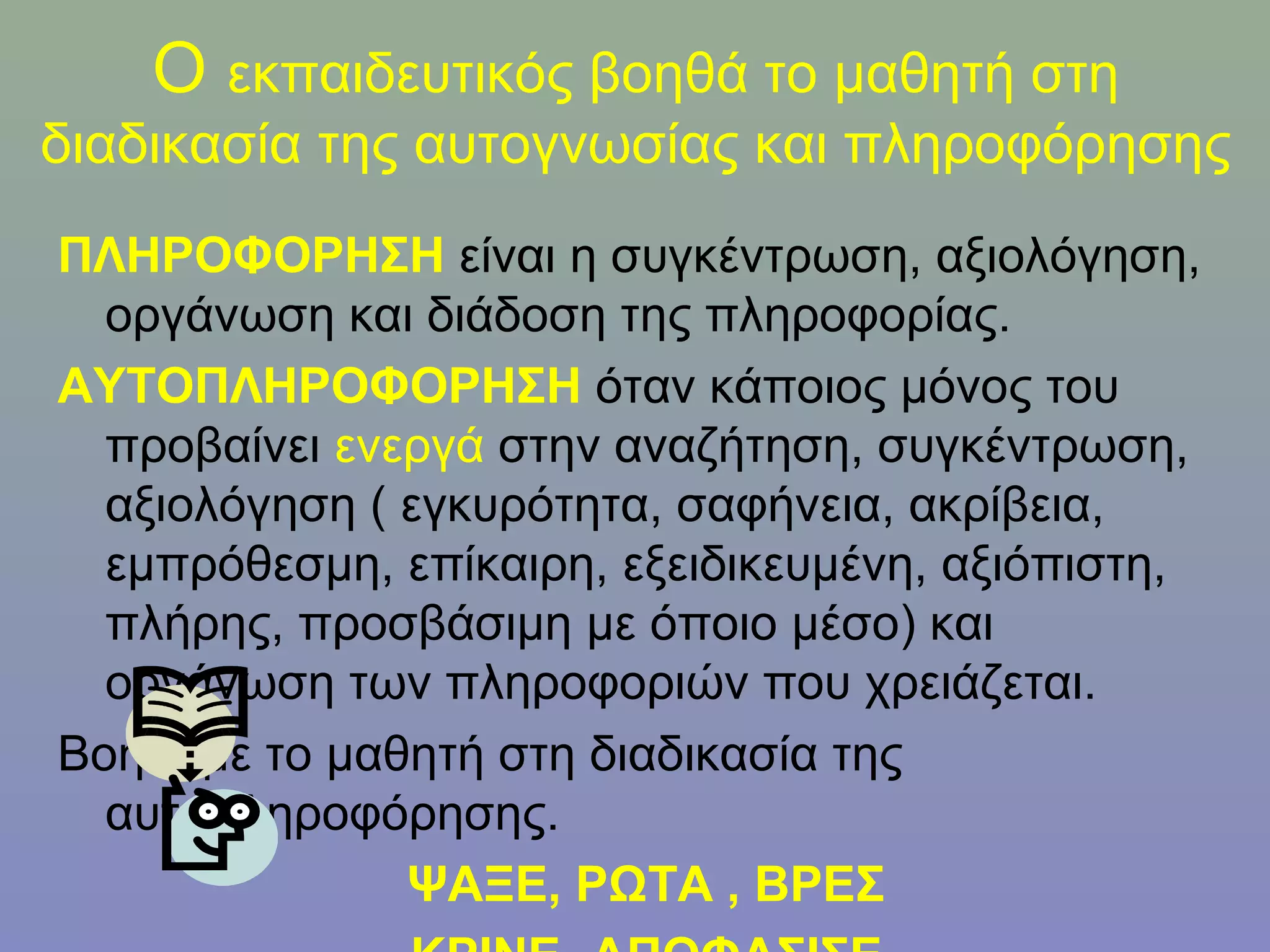 Ο εκπαιδευτικός βοηθά το μαθητή στη
διαδικασία της αυτογνωσίας και πληροφόρησης
ΠΛΗΡΟΦΟΡΗΣΗ είναι η συγκέντρωση, αξιολόγηση,
  οργάνωση και διάδοση της πληροφορίας.
ΑΥΤΟΠΛΗΡΟΦΟΡΗΣΗ όταν κάποιος μόνος του
  προβαίνει ενεργά στην αναζήτηση, συγκέντρωση,
  αξιολόγηση ( εγκυρότητα, σαφήνεια, ακρίβεια,
  εμπρόθεσμη, επίκαιρη, εξειδικευμένη, αξιόπιστη,
  πλήρης, προσβάσιμη με όποιο μέσο) και
  οργάνωση των πληροφοριών που χρειάζεται.
Βοηθάμε το μαθητή στη διαδικασία της
  αυτοπληροφόρησης.
               ΨΑΞΕ, ΡΩΤΑ , ΒΡΕΣ
 