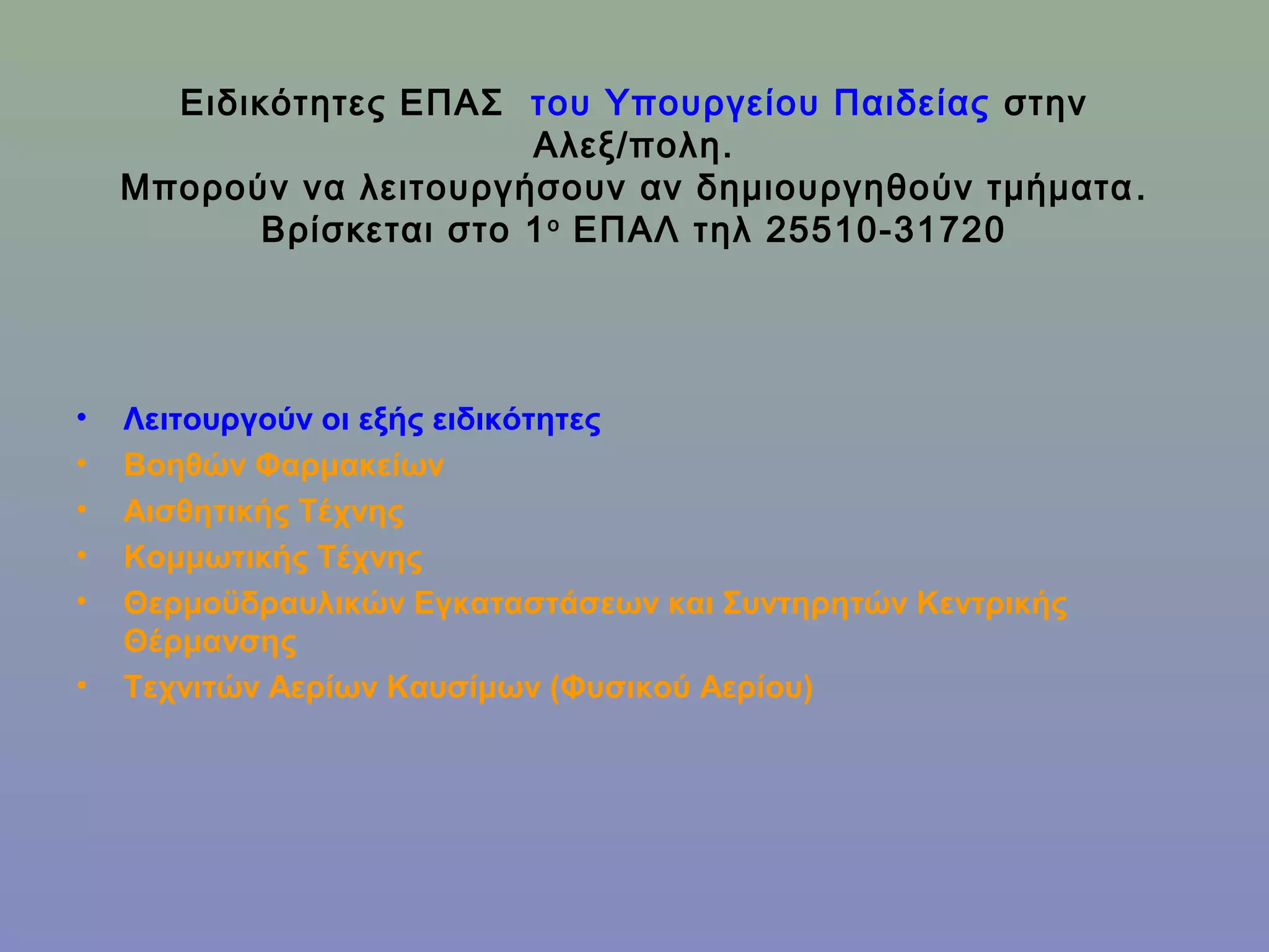 Ειδικότητες ΕΠΑΣ του Υπουργείου Παιδείας στην
                         Αλεξ/πολη.
    Μπορούν να λειτουργήσουν αν δημιουργηθούν τμήματα .
           Βρίσκεται στο 1 ο ΕΠΑΛ τηλ 25510-31720




•   Λειτουργούν οι εξής ειδικότητες
•   Βοηθών Φαρμακείων
•   Αισθητικής Τέχνης
•   Κομμωτικής Τέχνης
•   Θερμοϋδραυλικών Εγκαταστάσεων και Συντηρητών Κεντρικής
    Θέρμανσης
•   Τεχνιτών Αερίων Καυσίμων (Φυσικού Αερίου)
 