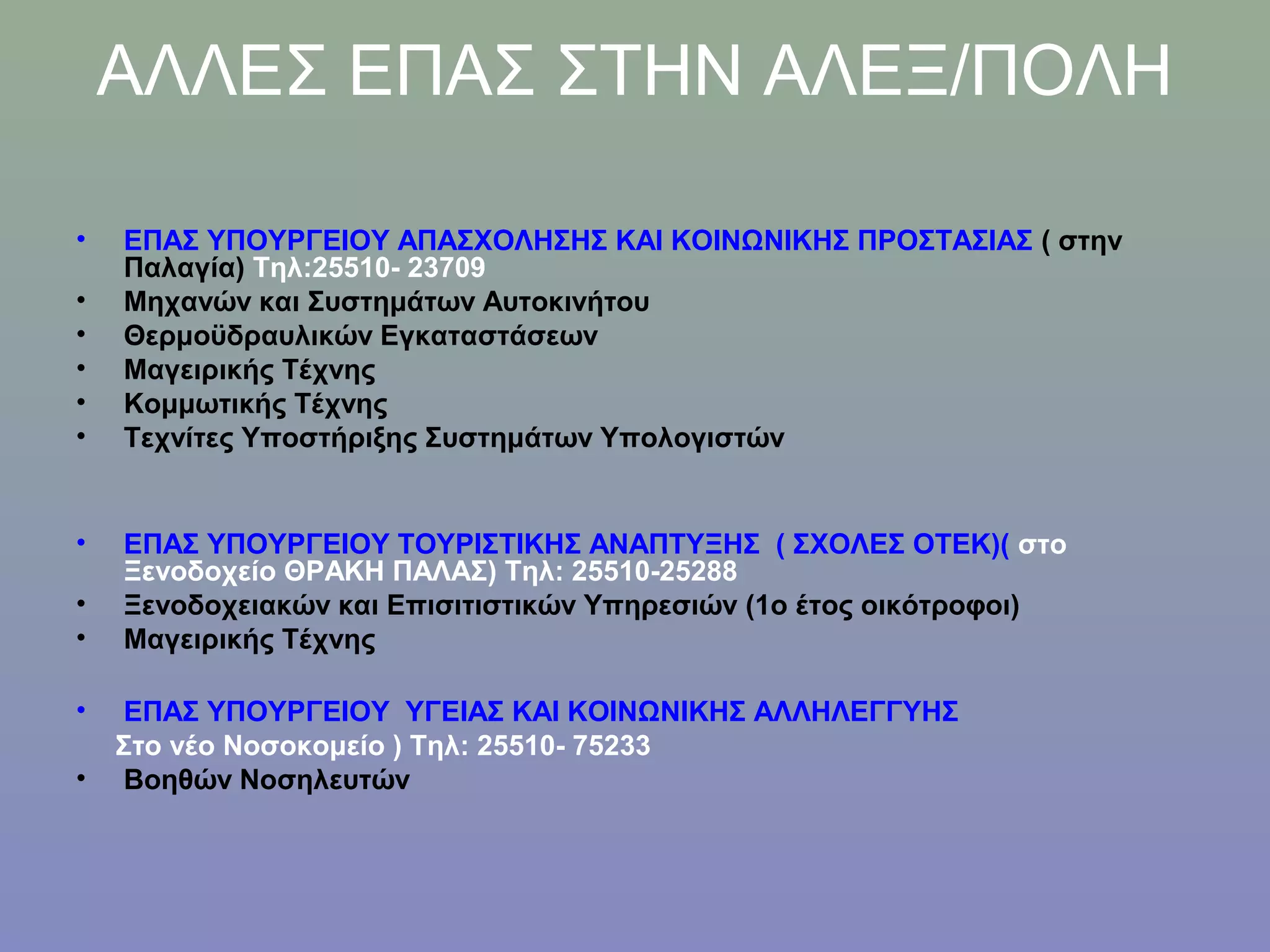 ΑΛΛΕΣ ΕΠΑΣ ΣΤΗΝ ΑΛΕΞ/ΠΟΛΗ

•   ΕΠΑΣ ΥΠΟΥΡΓΕΙΟΥ ΑΠΑΣΧΟΛΗΣΗΣ ΚΑΙ ΚΟΙΝΩΝΙΚΗΣ ΠΡΟΣΤΑΣΙΑΣ ( στην
    Παλαγία) Τηλ:25510- 23709
•   Μηχανών και Συστημάτων Αυτοκινήτου
•   Θερμοϋδραυλικών Εγκαταστάσεων
•   Μαγειρικής Τέχνης
•   Κομμωτικής Τέχνης
•   Τεχνίτες Υποστήριξης Συστημάτων Υπολογιστών


•   ΕΠΑΣ ΥΠΟΥΡΓΕΙΟΥ ΤΟΥΡΙΣΤΙΚΗΣ ΑΝΑΠΤΥΞΗΣ ( ΣΧΟΛΕΣ ΟΤΕΚ)( στο
    Ξενοδοχείο ΘΡΑΚΗ ΠΑΛΑΣ) Τηλ: 25510-25288
•   Ξενοδοχειακών και Επισιτιστικών Υπηρεσιών (1o έτος οικότροφοι)
•   Μαγειρικής Τέχνης

•    ΕΠΑΣ ΥΠΟΥΡΓΕΙΟΥ ΥΓΕΙΑΣ ΚΑΙ ΚΟΙΝΩΝΙΚΗΣ ΑΛΛΗΛΕΓΓΥΗΣ
    Στο νέο Νοσοκομείο ) Τηλ: 25510- 75233
•    Βοηθών Νοσηλευτών
 