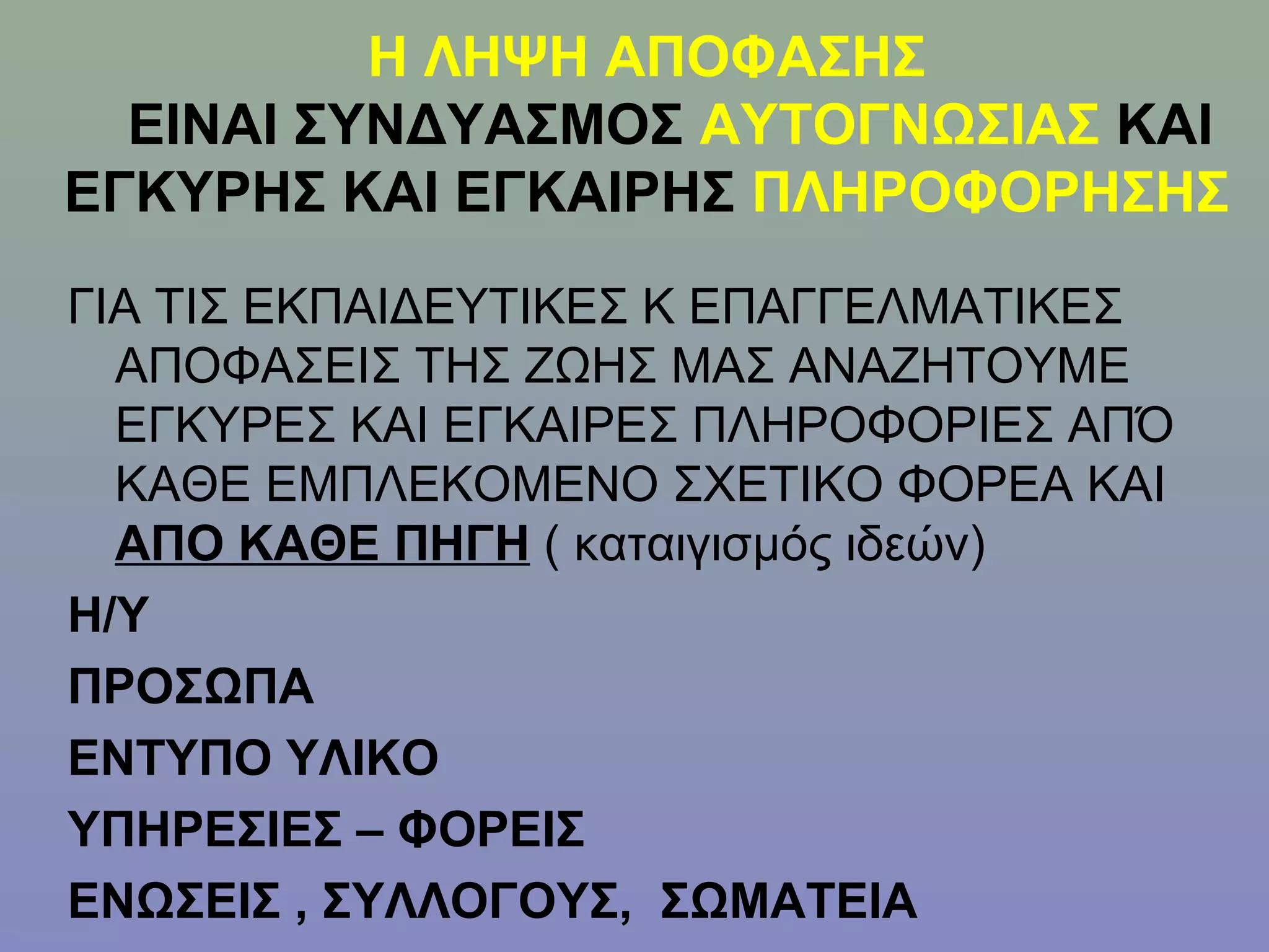 Η ΛΗΨΗ ΑΠΟΦΑΣΗΣ
  ΕΙΝΑΙ ΣΥΝΔΥΑΣΜΟΣ ΑΥΤΟΓΝΩΣΙΑΣ ΚΑΙ
ΕΓΚΥΡΗΣ ΚΑΙ ΕΓΚΑΙΡΗΣ ΠΛΗΡΟΦΟΡΗΣΗΣ
ΓΙΑ ΤΙΣ ΕΚΠΑΙΔΕΥΤΙΚΕΣ Κ ΕΠΑΓΓΕΛΜΑΤΙΚΕΣ
  ΑΠΟΦΑΣΕΙΣ ΤΗΣ ΖΩΗΣ ΜΑΣ ΑΝΑΖΗΤΟΥΜΕ
  ΕΓΚΥΡΕΣ ΚΑΙ ΕΓΚΑΙΡΕΣ ΠΛΗΡΟΦΟΡΙΕΣ ΑΠΌ
  ΚΑΘΕ ΕΜΠΛΕΚΟΜΕΝΟ ΣΧΕΤΙΚΟ ΦΟΡΕΑ ΚΑΙ
  ΑΠΟ ΚΑΘΕ ΠΗΓΗ ( καταιγισμός ιδεών)
Η/Υ
ΠΡΟΣΩΠΑ
ΕΝΤΥΠΟ ΥΛΙΚΟ
ΥΠΗΡΕΣΙΕΣ – ΦΟΡΕΙΣ
ΕΝΩΣΕΙΣ , ΣΥΛΛΟΓΟΥΣ, ΣΩΜΑΤΕΙΑ
 