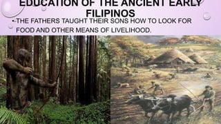 EDUCATION OF THE ANCIENT EARLY
FILIPINOS
• THE FATHERS TAUGHT THEIR SONS HOW TO LOOK FOR
FOOD AND OTHER MEANS OF LIVELIHOOD.
 