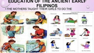 EDUCATION OF THE ANCIENT EARLY
FILIPINOS
• THE MOTHERS TAUGHT THEIR GIRLS TO DO THE
HOUSEHOLD CHORES.
 