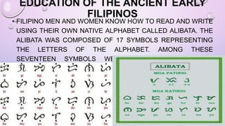 EDUCATION OF THE ANCIENT EARLY
FILIPINOS
• FILIPINO MEN AND WOMEN KNOW HOW TO READ AND WRITE
USING THEIR OWN NATIVE ALPHABET CALLED ALIBATA. THE
ALIBATA WAS COMPOSED OF 17 SYMBOLS REPRESENTING
THE LETTERS OF THE ALPHABET. AMONG THESE
SEVENTEEN SYMBOLS WERE THREE VOWELS AND
FOURTEEN CONSONANTS.
 