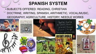 SPANISH SYSTEM
• SUBJECTS OFFERED: READING, CHRISTIAN
DOCTRINE, WRITING, SPANISH, ARITHMETIC, VOCAL/MUSIC,
GEOGRAPHY, AGRICULTURE, HISTORY, NEEDLE WORKS
(BOYS AND GIRLS)
 