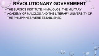 REVOLUTIONARY GOVERNMENT
• THE BURGOS INSTITUTE IN MALOLOS, THE MILITARY
ACADEMY OF MALOLOS AND THE LITERARY UNIVERSITY OF
THE PHILIPPINES WERE ESTABLISHED.
 
