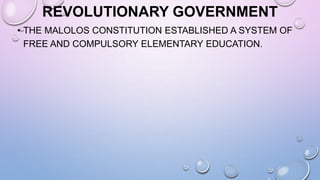 REVOLUTIONARY GOVERNMENT
• THE MALOLOS CONSTITUTION ESTABLISHED A SYSTEM OF
FREE AND COMPULSORY ELEMENTARY EDUCATION.
 