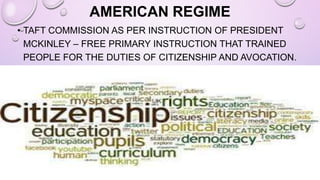 AMERICAN REGIME
• TAFT COMMISSION AS PER INSTRUCTION OF PRESIDENT
MCKINLEY – FREE PRIMARY INSTRUCTION THAT TRAINED
PEOPLE FOR THE DUTIES OF CITIZENSHIP AND AVOCATION.
 