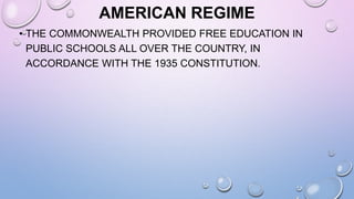 AMERICAN REGIME
• THE COMMONWEALTH PROVIDED FREE EDUCATION IN
PUBLIC SCHOOLS ALL OVER THE COUNTRY, IN
ACCORDANCE WITH THE 1935 CONSTITUTION.
 